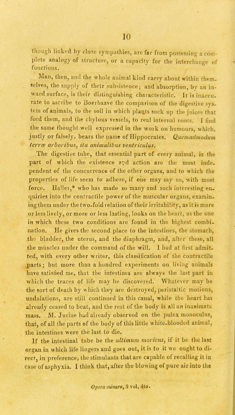 (hough linked by close sympathies, are far from possessing a com plete analogy of structure, or a capacity for the interchange o functions. Man, then, and the whole animal kind carry about within them, selves, the supply of their subsistence; and absorption, by an in- ward surface, is their distinguishing characteristic. It is inaccu- rate to ascribe to lioerhaave the comparison of the digestive sys- tem of animals, to the soil in which plants suck up the juices that feed them, and the chylous vessels, to real internal roots. I find the same thought well expressed in the woik on humours, which, justly or falsely, bears the name of Hippocrates. Quemadmodum terra arboribus, ita animalibus ventriculus. The digestife tube, that essential part of every animal, is the part of which the existence a?d action are the most inde- pendent of the concurrence of the other organs, and to which the properties of life seem to adhere, if one may say so, with most force. Haller,* who has made so many and such interesting en- quiries into the contractile power of the muscular organs, examin- ing them under the two-fold relation of their irritability, as it is more or less lively, or more or less lasting, looks on the heart, as the one in which these two conditions are found in the highest combi- nation. He gives the second place to the intestines, the stomach, the bladder, the uterus, and the diaphragm, and, after these, all the miiscle3 under the command of the will. I had at first admit- ted, with every other writer, this classification of the contractile parts; but more than a hundred experiments on living animals have satisfied me, that the intestines are always the last part in which the traces of life may be discovered. Whatever may be the sort of death by which they Me destroyed, peristaltic motions, undulations, are still continued in this canal, while the heart has already ceased to beat, and the rest of the body is all an inanimate mass. M. Jurine hud already observed on the pulex monoculns, that, of all the parts of the body of this little white-blooded animal, the intestines were the last to die. If the intestinal tube be the ullimum morions, if it be the last organ in which life lingers and goes out, it is to it we ought to di- rect, in preference, the stimulants that are capable of recalling it in case of asphyxia. I think that, after the blowing of pure air into the Opera nunora, 3 vol. 4to.