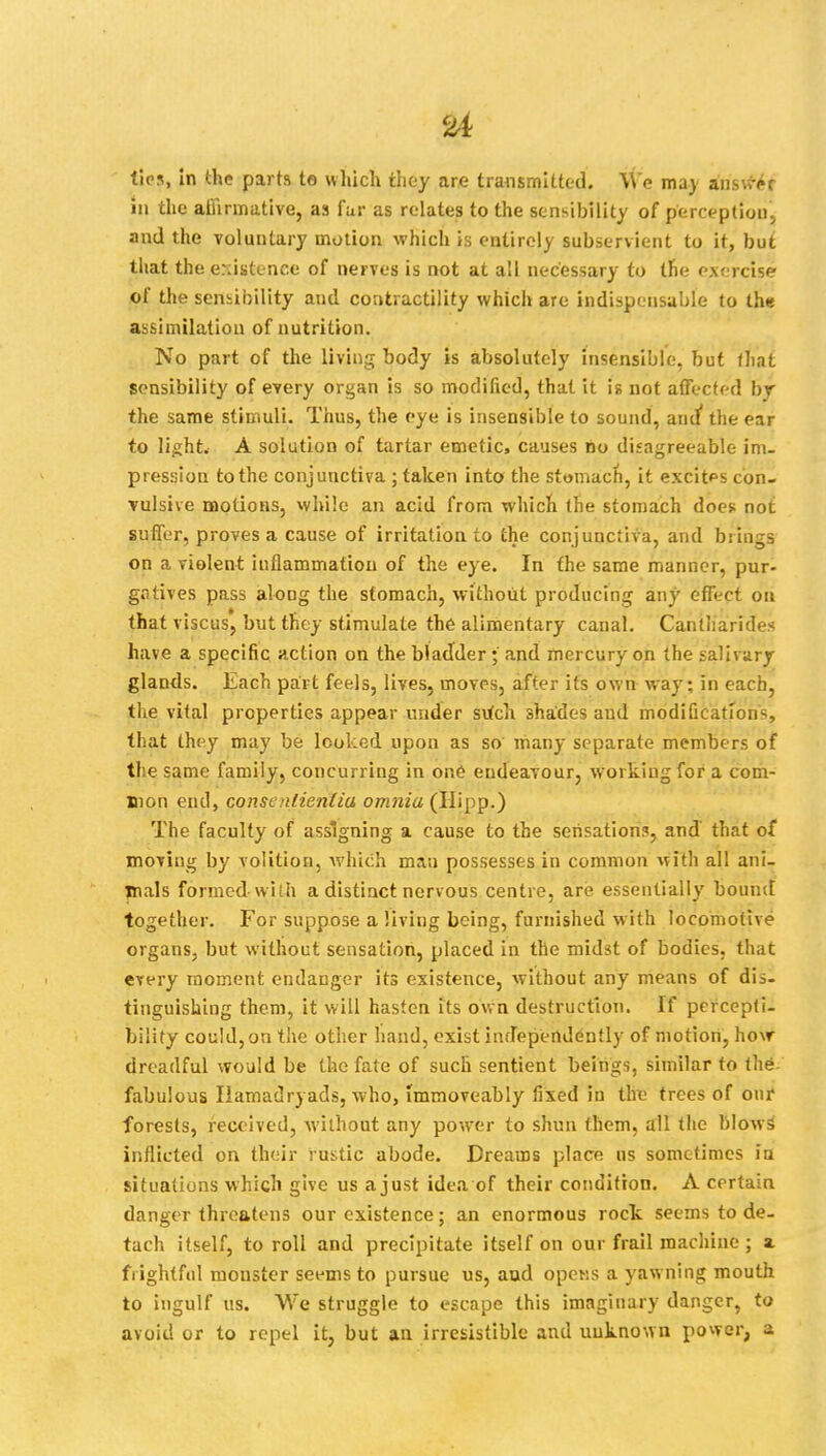 at tips, in the parts to which they are transmitted. We ma) anstfer in the affirmative, as fur as relates to the sensibility of perception;, and the voluntary motion which is entirely subservient to it, but that the existence of nerves is not at all necessary to the exercise of the sensibility and contractility which are indispensable to the assimilation of nutrition. No part of the living body is absolutely insensible, but that sensibility of every organ is so modified, that it is not affected by the same stimuli. Thus, the eye is insensible to sound, and the ear to light. A solution of tartar emetic, causes no difagreeable im- pression to the conjunctiva ; taken into the stomach, it excitps con- Tulsive motions, while an acid from which the stomach does; not suffer, proves a cause of irritation to the conjunctiva, and brings on a violent inflammation of the eye. In the same manner, pur- gatives pass along the stomach, without producing any effect on that viscus, but they stimulate the alimentary canal. Cantliarides have a specific action on the bladder; and mercury on the salivary glands. Each part feels, lives, moves, after its own way: in each, the vital properties appear under sutch shades and modification-, that they may be looked upon as so many separate members of the same family, concurring in one endeavour, working for a com- mon end, consenlienlia omnia (Hipp.) The faculty of assigning a cause to the sensations, and that of moving by volition, which man possesses in common with all ani- mals formed-with a distinct nervous centre, are essentially bound together. For suppose a living being, furnished with locomotive organs, but without sensation, placed in the midst of bodies, that every moment endanger its existence, without any means of dis- tinguishing them, it will hasten its own destruction. If percepti- bility could, on the other hand, exist independently of motion, how dreadful would be the fate of such sentient beings, similar to the fabulous Hamadryads, who, immoveably fixed in the trees of our forests, received, Avithout any power to shun them, all the blows inflicted on their rustic abode. Dreams place us sometimes in situations which give us a just idea of their condition. A certain danger threatens our existence; an enormous rock seems to de- tach itself, to roll and precipitate itself on our frail machine ; a frightful mouster seems to pursue us, aud opens a yawning mouth to ingulf us. We struggle to escape this imaginary danger, to avoid or to repel it, but an. irresistible and unknown power, a