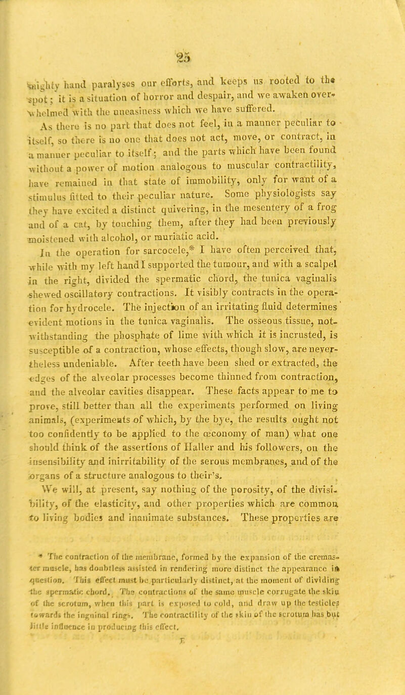 teigbty hand paralyses our efforts, and keeps us rooted to tht ■spot; it is a situation of horror and despair, and we awaken over- M helmed With the uneasiness which we have suffered. As there is no part that does not feel, in a manner peculiar to itself, so there is no one that does not act, move, or contract, in a maimer peculiar to itself; and the parts which have been found without a power of motion analogous to muscular contractility, have remained in that state of immobility, only for want of a stimulus fitted to their peculiar nature. Some physiologists say [hpy have excited a distinct quivering, in the mesentery of a frog unci of a cat, by touching them, after they had been previously moistened with alcohol, or muriatic acid. In the operation for sarcocele,* I have often perceived that, while with my left handl supported the tumour, and with a scalpel in the right, divided the spermatic chord, the tunica vaginalis -shewed oscillatory contractions. It visibly contracts in the opera- tion for hydrocele. The injection of an irritating fluid determines evident motions in the tunica vaginalis. The osseous tissue, not- withstanding the phosphate of lime with which it is incrusted, is susceptible of a contraction, whose .effects, though slow, are never- theless undeniable. After teeth have been shed or extracted, the edges of the alveolar processes become thinned from contraction, and the alveolar cavities disappear. These facts appear to me to prove, still better than all the experiments performed on living animals, (experiments of which, by the bye, the results ought not too confidently to be applied to the oeconomy of man) what one should think of the assertions of Bailer and his followers, on the insensibility and inirritability of the serous membranes, and of the organs of a structure analogous to their's. We will, at present, say nothing of the porosity, of the divisi- bility, of the elasticity, and other properties which are common to living bodies and inanimate substances. These properties are • The contraction of the membrane, formed by the expansion of the cremas- tcr radicle, has doubtless assisted in rendering more distinct the appearance ilk question. This effect must be .particularly distinct, at the moment of dividing -the spermatic chord. The contractions of the same muscle corrugate the skiu of the scrotum, when this part is exposed to cold, and draw up the testicle? towards the inguinal rings The contractility of the ikiu of the scrotum has but little influence in producing this effect, T.