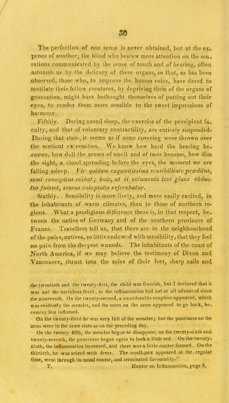 The perfection of one sense is never obtained, but at the ex- pence of another; the blind who bestow more attention on the sen. sations communicated by (he sense of touch and of hearing, often astouish us by the delicacy of the.«e organs, so that, as has been observed, those who, to improve the human voice, have dared to mutilate their fellow creatures, by depriving them of the organs of generation, might have bethought themselves of putting out their eyes, to render them more sensible to the sweet impressions of harmony. Fifthly. During sound sleep, the exercise of the percipient fa- culty, and that of voluntary contractility, are entirely suspended- During that state, it seems as if some covering were thrown over the sentient cx'remities. We know how hard the hearing be- comes, how dull the senses of smell and of taste become, how dim the sight, a cloud spreading before the eyes, the moment we are falling asleep, f if quidam cxquisitissima sensibililate prceditusy semi consojrilus co'ibat; kuic, at si velamento levi glans obduc* tus fuisset) sensus voluplatis referebalur. Sixthly. Sensibility is more lively, and more easily excited, in the inhabitants of warm climates, than in those of northern re<> gions. What a prodigious difference there is, in that respect, be- tween the native of Germany and of the southern provinces of France. Travellers tell us, that there are in the neighbourhood of the poles, natives, so little endowed with sensibility, that they feel no pain from the deepest wounds. The inhabitants of the coast of North America, if we may believe the testimony of Dixon and Vancouver, thrust into the soles of their feet, sharp nails and the twentieth and the twenty-flrst, the child was feverish, but I declared that it was not the variolous fever, as the inflammation had not at all advanced since the nineteenth. On the twenty-second, a considerable eruption appeared, which •was evidently the measles, and the sores on the arms appeared to go back, be. coming less inflamed. On the twenty-third he was very full of the measles; but the punctures on the arms were in the same state as on the preceding day. On the twenty fifth, the measles begin to disappear, on the twenty-sixth and twenty-seventh, the punctures began again to look a little red. On the twenty- ninth, the inflammation increased, and there was a little matter formed. On the thirtieth, he was seized with fever. The small-pox appeared at the regular time, went through its usual course, and terminated favourably T. IJuDter on Inflammation, page 5,