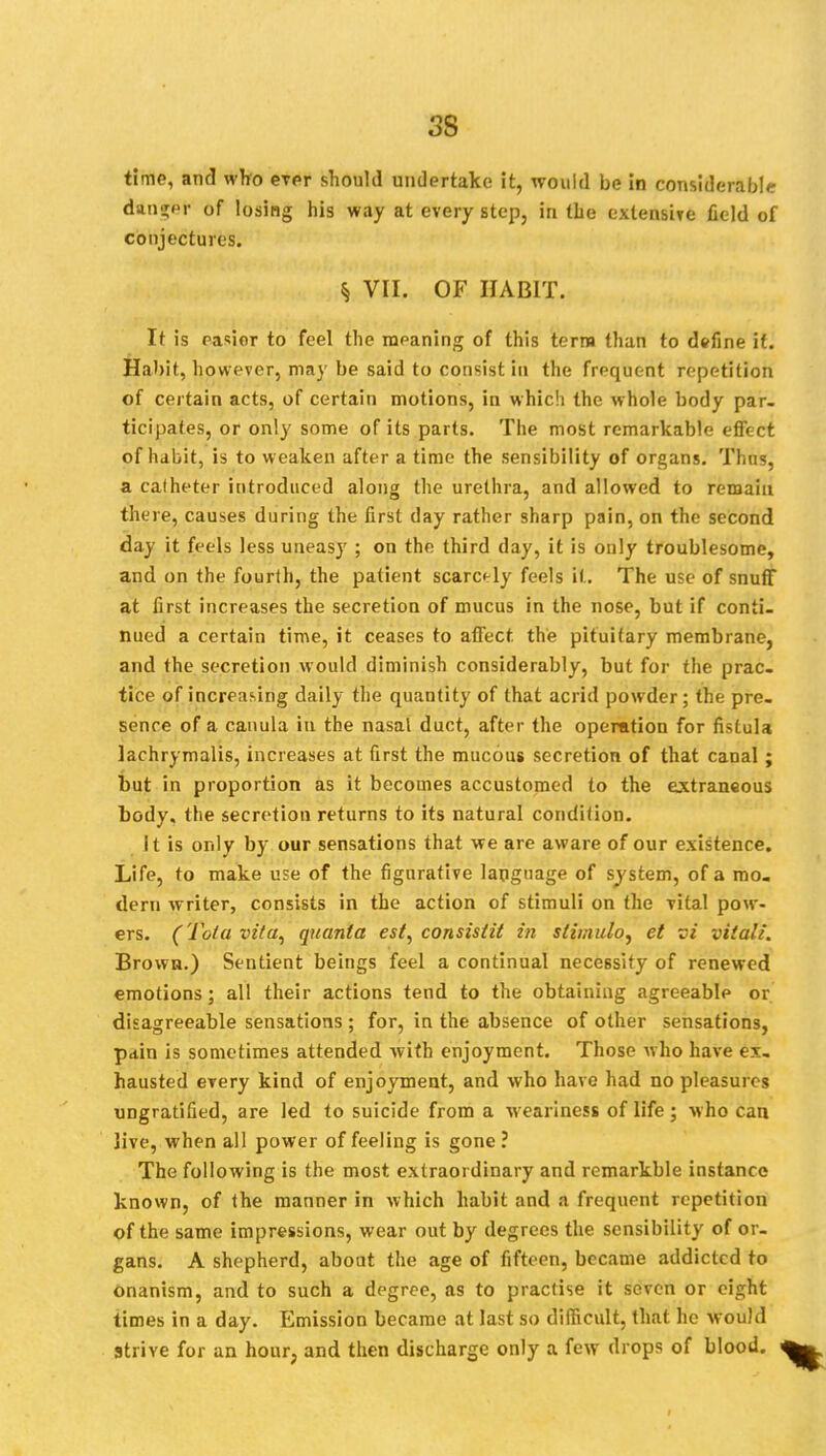 3S time, and who evpr should undertake it, would be in considerable danger of losing his way at every step, in the extensive field of conjectures. ^ VII. OF HABIT. It is pa«ior to feel the meaning of this term than to define if. Habit, however, may be said to consist in the frequent repetition of certain acts, of certain motions, in which the whole body par- ticipates, or only some of its parts. The most remarkable effect of habit, is to w eaken after a time the sensibility of organs. Thus, a calheter introduced along the urethra, and allowed to remain there, causes during the first day rather sharp pain, on the second day it feels less uneasy ; on the third day, it is only troublesome, and on the fourth, the patient scarcely feels it. The use of snuff at first increases the secretion of mucus in the nose, but if conti- nued a certain time, it ceases to affect the pituitary membrane, and the secretion would diminish considerably, but for the prac- tice of increasing daily the quantity of that acrid powder; the pre- sence of a canula in the nasal duct, after the operation for fistula lachrymalis, increases at first the mucous secretion of that canal ; but in proportion as it becomes accustomed to the extraneous body, the secretion returns to its natural condition. It is only by our sensations that we are aware of our existence. Life, to make use of the figurative language of system, of a mo- dern writer, consists in the action of stimuli on the vital pow- ers. (Tola vita, quanta est, consistit in stimulo, et vi vita'/. Brown.) Sentient beings feel a continual necessity of renewed emotions; all their actions tend to the obtaining agreeable or disagreeable sensations ; for, in the absence of other sensations, pdin is sometimes attended with enjoyment. Those who have ex- hausted every kind of enjoyment, and who have had no pleasures nngratified, are led to suicide from a weariness of life; who can live, when all power of feeling is gone ? The following is the most extraordinary and remarkble instance known, of the manner in which habit and a frequent repetition of the same impressions, wear out by degrees the sensibility of or- gans. A shepherd, about the age of fifteen, became addicted to onanism, and to such a degree, as to practise it seven or eight times in a day. Emission became at last so difficult, that he would Strive for an hour, and then discharge only a few drops of blood.