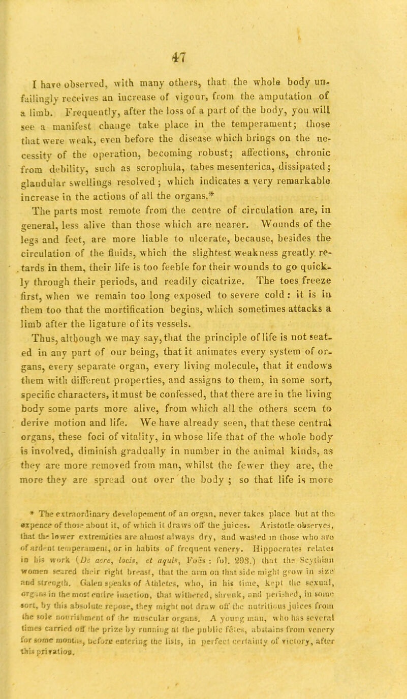 I hare observed, with many others, that the whole body un- failingly receives an iucrease of vigour, from the amputation of a limb. Frequently, after the loss of a part of the body, you will see a manifest change take place in the temperament; those that were weak, even before the disease which brings on the ne- cessity of the operation, becoming robust; affections, chronic from debility, such as scrophula, tabes mesenterica, dissipated; glandular swellings resolved ; which indicates a very remarkable increase in the actions of all the organs.* The parts most remote from the centre of circulation are, in general, less alive than those which are nearer. Wounds of the legs and feet, are more liable to ulcerate, because, besides the circulation of the fluids, which the slightest weakness greatly re- . tards in them, their life is too feeble for their wounds to go quick- ly through their periods, and readily cicatrize. The toes freeze first, when we remain too long exposed to severe cold : it is in them too that the mortification begins, which sometimes attacks a limb after the ligature of its vessels. Thus, although we may say, that the principle of life is not seat- ed in any part of our being, that it animates every system of or- gans, every separate organ, every living molecule, that it endows them with different properties, and assigns to them, in some sort, specific characters, it must be confessed, that there are in the living body some parts more alive, from which all the others seem to derive motion and life. We have already seen, that these central organs, these foci of vitality, in whose life that of the whole body is involved, diminish gradually in number in the animal kinds, as they are more removed from man, whilst the fewer they are, the more they are spread out over the boJy ; so that life is more * The extraordinary development of an organ, never takes place but at the •xpence of thos* about it, of which it draws off the juices. Aristotle observes, that UV lower extremities are almost always dry, and wasted in those who are of ardent temperament, or in habits of frequent venery. Hippocrates relate* id his work. {De acre, locis, et aquis, Foes : fol. 293.) that the Scythian women seared their right breast, that the arm on that side might grow ill size and strength. Gated speaks of Athletes, who, in his time, kept the sexual, org-ir.sin the most eniire inaction, that withered, shrunk, ;wd perished, in bom'- sort, by this absolute repose, they might not draw off the nutritious juices from the sole noprishmrnt of hr muscular organs. A yourg man, w ho has several times carried off 'he prize by running at the public FCteB, abstains from venery for some mont.ii, ucf->re entering the lists, in perfect certainty of victory, after this priration.