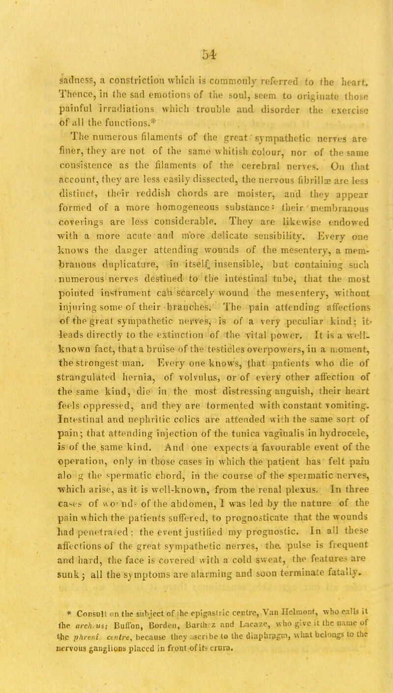 sadness, a constriction which is commonly referred to the heart. Thence, in the sad emotions of the soul, seem to originate those painful irradiations which trouble and disorder the exercise of all the functions.* The numerous fdamcnls of the great sympathetic nerves are finer, they are not of the same whitish colour, nor of the same consistence as the filaments of the cerebral nerves. On that account, they are less easily dissected, the nervous fibrillar are less distinct, their reddish chords are moister, and they appear formed of a more homogeneous substance: their membranous coverings are less considerable. They are likewise endowed with a more acute and more delicate sensibility. Every one knows the dacger attending wounds of the mesentery, a mem- branous dupiicature, in itself, insensible, but containing such numerous nerves destined to the intestinal tube, that the most pointed instrument can scarcely wound the mesentery, without injuring some of their branches. The pain attending affections of the great sympathetic nerves, is of a very peculiar kind: it- leads directly to the extinction of the vital power. It is a well- known fact, that a bruise of the testicles overpowers, in a moment, the strongest man. Every one knows, that patients who die of strangulated hernia, of volvulus, or of every other affection of the same kind, die in the most distressing anguish, their heart feels oppressed, and they are tormented with constant vomiting. Intestinal and nephritic colics are attended with the same sort of pain; that attending injection of the tunica vaginalis in hydrocele, is of the same kind. And one expects a favourable event of the operation, only in those cases in which the patient has felt pain alo g the spermatic chord, in the course of the speimatic nerves, which arise, as it is well-known, from the renal plexus. In three ca-< ?, of wo' nd- of the abdomen, 1 was led by the nature of the pain « hich the patients suffered, to prognosticate that the wounds had penetrated: the event justified my prognostic. In all these affections of the great sympathetic nerres, the. pulse is frequent and hard, the face is covered with a cold sweat, the features are sunk; all the symptoms are alarming and soon terminate fatally. * Consult <m tlie subject of ihe epigastric centre, Van Helmont, who calls it the arch<us; Button, Bordeu, Barth z and Lacaze, who give it the name of the phreni centre, because they ascrihe to the diaphragm, what belongs to the nervous ganglions placed in front of its crura.