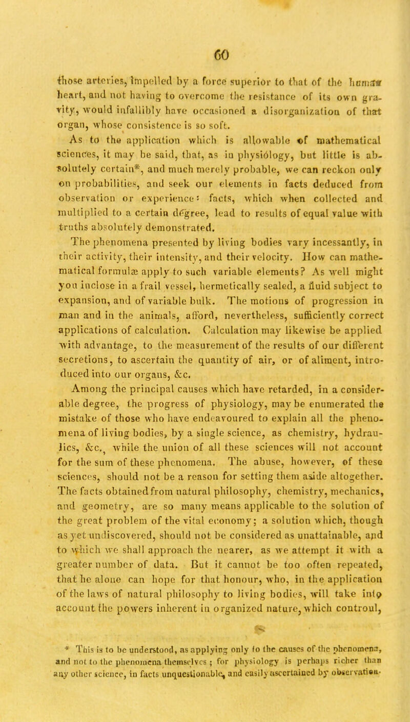 CO those arteries, impelled by a force superior to that of the herns* heart, and not having to overcome the resistance of its own gra- vity, would infallibly hare occasioned a disorganization of that organ, whose consistence is so soft. As to the application which is allowable of mathematical sciences, it may be said, that, as iu physiology, but little is ab- solutely certain*, and much merely probable, we can reckon only on probabilities, and seek our elements in facts deduced from observation or experience! facts, which when collected and multiplied to a certain degree, lead to results of equal value with truths absolutely demonstrated. The phenomena presented by living bodies vary incessantly, in their activity, their intensity, and their velocity. How can mathe- matical formulae apply to such variable elements? As well might you inclose in a frail vessel, hermetically sealed, a fluid subject to expansion, and of variable bulk. The motions of progression in man and in the animals, afford, nevertheless, sufficiently correct applications of calculation. Calculation may likewise be applied Avith advantage, to the measurement of the results of our different secretions, to ascertain the quantity of air, or of aliment, intro- duced into our organs, &c. Among the principal causes which have retarded, in a consider- able degree, the progress of physiology, maybe enumerated the mistake of those who have endeavoured to explain all the pheno- mena of living bodies, by a single science, as chemistry, hydrau- lics, &c.s while the union of all these sciences will not account for the sum of these phenomena. The abuse, however, ©f these sciences, should not be a reason for setting them aside altogether. The facts obtained from natural philosophy, chemistry, mechanics, and geometry, are so many means applicable to the solution of the great problem of the vital economy; a solution which, though as yet undiscovered, should not be considered as unattainable, and to which we shall approach the nearer, as we attempt it with a greater number of data. But it cannot be too often repeated, that he alone can hope for that, honour, who, in the application of the laws of natural philosophy to living bodies, will take into account the powers inherent iu organized nature, which controul, * This is to be understood, as applying only lo the causes of the phenomena, and not to the phenomena themselves ; for physiology is perhaps richer than any other science, in facts unquestionable, and easily ascertained by oi>sci vatiea-