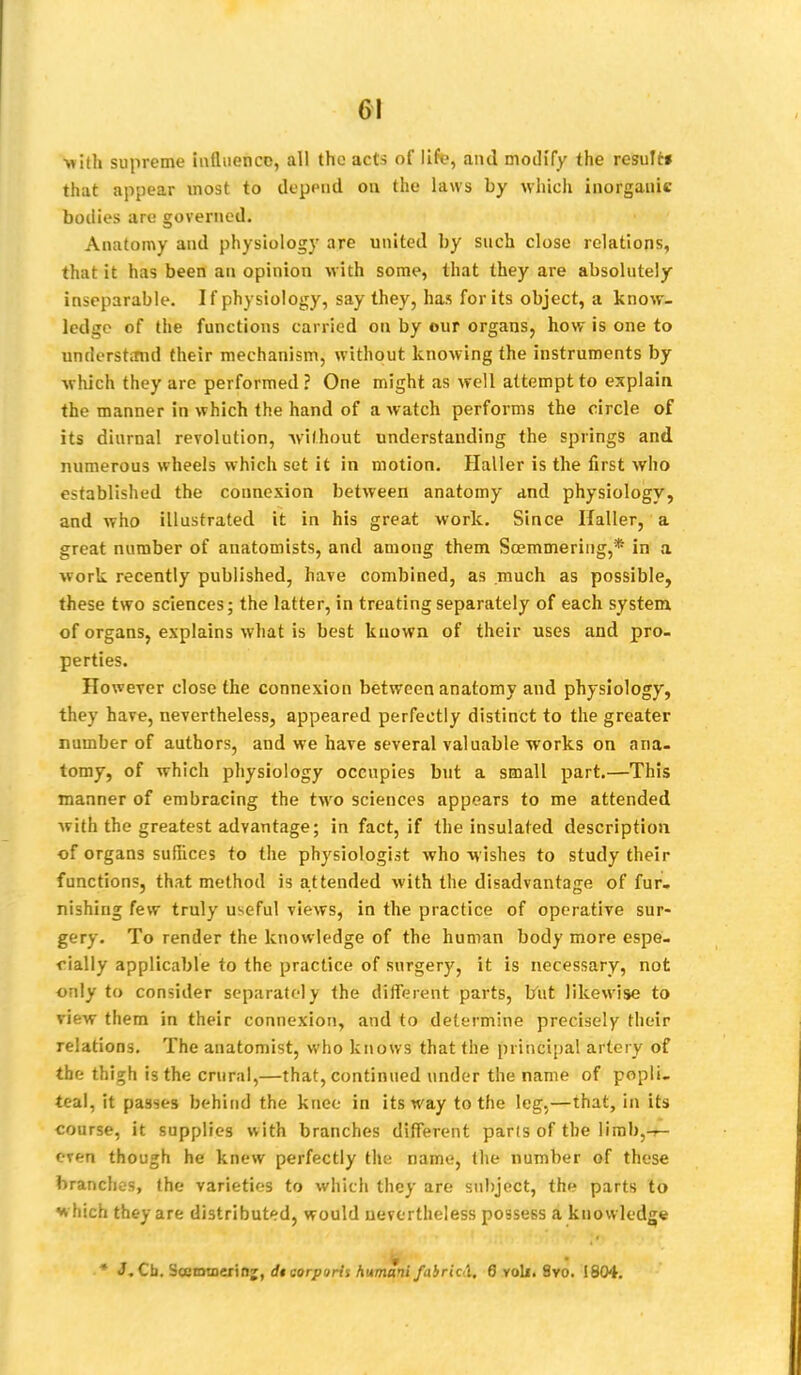 •with supreme influence, all the acts of life, and modify the result* that appear most to deppnd on. the laws by which inorganic bodies are governed. Anatomy and physiology are united by such close relations, that it has been an opinion with some, that they are absolutely inseparable. If physiology, say they, has for its object, a know- ledge of the functions carried on by our organs, how is one to understand their mechanism, without knowing the instruments by •which they are performed ? One might as well attempt to explain the manner in which the hand of a watch performs the circle of its diurnal revolution, -without understanding the springs and numerous wheels which set it in motion. Haller is the first who established the connexion between anatomy and physiology, and who illustrated it in his great work. Since Haller, a great number of anatomists, and among them Soemmering,* in a work recently published, have combined, as much as possible, these two sciences; the latter, in treating separately of each system of organs, explains what is best known of their uses and pro- perties. However close the connexion between anatomy and physiology, they have, nevertheless, appeared perfectly distinct to the greater number of authors, and we have several valuable works on ana- tomy, of which physiology occupies but a small part.—This manner of embracing the two sciences appears to me attended with the greatest advantage; in fact, if the insulated description of organs suffices to the physiologist who wishes to study their functions, that method is attended with the disadvantage of fur- nishing few truly useful views, in the practice of operative sur- gery. To render the knowledge of the human body more espe- cially applicable to the practice of surgery, it is necessary, not only to consider separately the different parts, but likewise to view them in their connexion, and to determine precisely their relations. The anatomist, who knows that the principal artery of the thigh is the crural,—that, continued under the name of popli- teal, it passes behind the knee in its way to the leg,—that, in its course, it supplies with branches different parts of the limb,~- even though he knew perfectly the name, the number of these branches, the varieties to which they are subject, the parts to which they are distributed, would nevertheless possess a knowledge * J. Cb. Scemmerinj, di aorporh humani fabric!. 6 voli. 8vo. 1804.