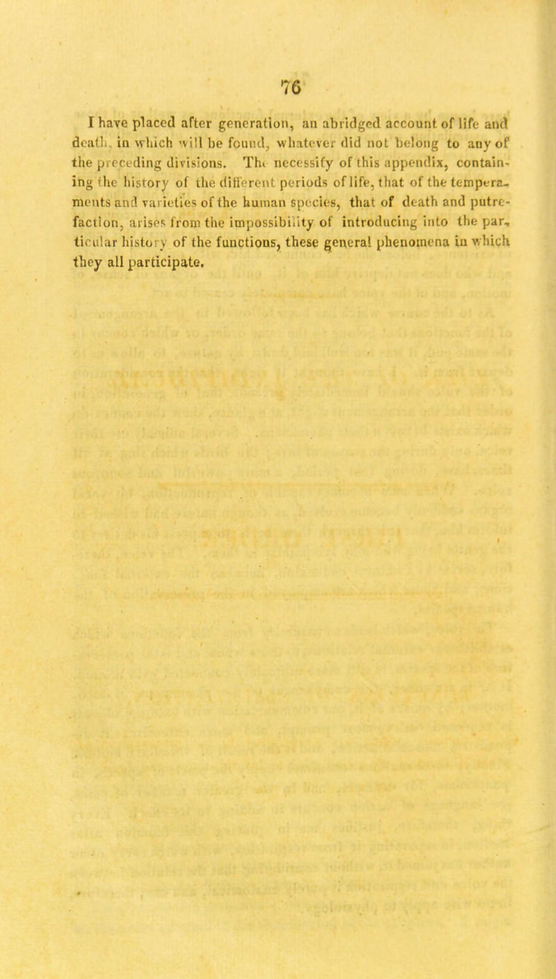 I have placed after generation, an abridged account of life and death, in which 'vill be found, whatever did not belong to any of the preceding divisions. Thi necessity of this appendix, contain- ing the history of the different periods of life, that of the tempera- ments and varieties of the human species, that of death and putre- faction, arises from the impossibility of introducing into the par, ticular history of the functions, these genera! phenomena in which they all participate.