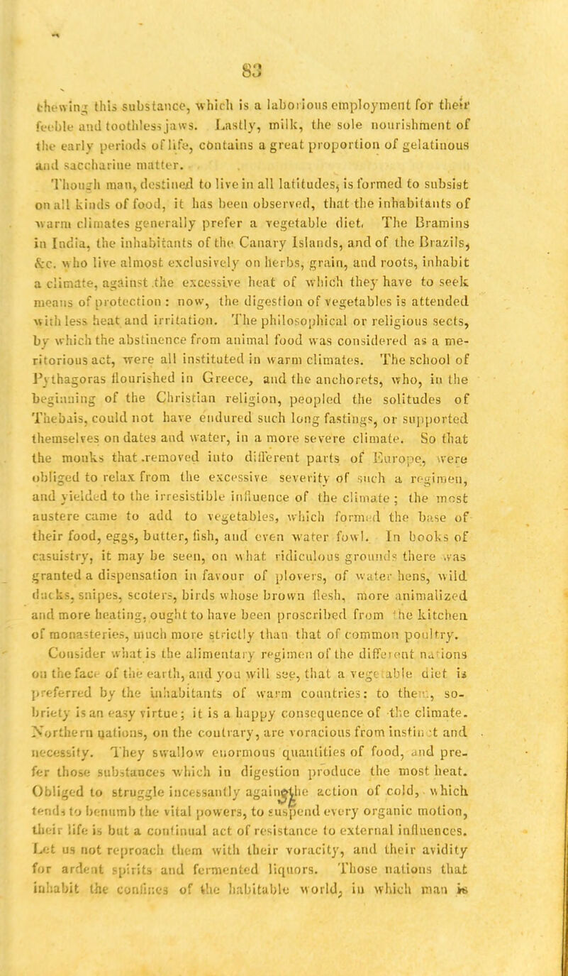 S3 fchewing this substance, which is a laborious employment for their feeble and toothless jawsi Lastly, milk, the sole nourishment of the early periods of life, contains a great proportion of gelatinous' and saccharine matter. Though man, destined to live in all latitudes, is formed to subsist on all kinds of food, it has been observed, that the inhabitants of warm climates generally prefer a vegetable diet, The Bramins in India, the inhabitants of the Canary Islands, and of the Brazils, $C, ■who live almost exclusively on herbs, grain, and roots, inhabit a climate, against the excessive heat of which the}- have to seek means of protection : now, the digestion of vegetables is attended with less heat and irritation. The philosophical or religious sects, by which the abstinence from animal food was considered as a me- ritorious act, were all instituted in warm climates. The school of Pvthagoras flourished in Greece, and the anchorets, who, in the beginning of the Christian religion, peopled the solitudes of Thebais, could not have endured such long fastings, or supported themselves on dates and water, in a more severe climate. So that the monks that .removed into different parts of Europe, were obliged to relax from the excessive severity of such a regimen, and yielded to the irresistible influence of the climate ; the most austere came to add to vegetables, which formed the base of their food, eggs, butter, fish, and even water fowl. In books of casuistry, it may be seen, on what ridiculous ground? there .vas granted a dispensation in favour of plovers, of water hens, wild <!:;( ks, snipes, scoters, birds whose brown flesh, more animalized and more heating, ought to have been proscribed from 'he kitchen of monasteries, much more strictly than that of common poultry. Consider what is the alimentary regimen of the different n^ion* on thefaci of the earth, and you will see, that a vegetable diet, u preferred by the inhabitants of warm countries: to then:, so- briety is an easy virtue; it is a happy consequence of the climate. Northern nations, on the contrary, are voracious from instii. t and necessity. They swallow enormous quantities of food, diid pre- fer those substances which in digestion produce the most heat. Obliged to struggle incessantly agaiii^he action of cold, which tends to benumb the vital powers, to suspend every organic motion, their life is but a continual act of resistance to external influences. Let us not reproach them with their voracity, and their avidity for ardent spirits and fermented liquors. Those nations that inhabit the confines of the habitable world; in which man it>