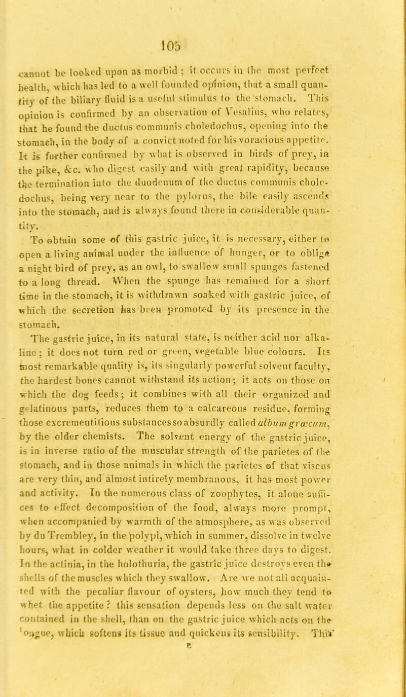 103 cannot be looked upon as morbid ; it occurs in (he most perfect health, which has led to a well founded opinion, that a small quan- tity of the biliary fluid is a useful stimulus to the stomach. This opiuion is confirmed by an observation of Vesalius, who relates, that he found the ductus communis choledochus, opening into the stomach, in the body of a convict netted for his voracious appetite. li i* further confirmed by what is observed in birds of prey, ia the pike, kc. who digest easily and with great rapidity, because the termination into the duodenum of the ductus communis chole- dochus, being very near to the pylorus, the bile easily ascends into the stomach, and is always found there in considerable quan- tity. To obtain some of this gastric juice, it is necessary, either to open a living animal under the influence of hunger, or to obllg* a nioht bird of prey, as an owl, to swallow small spunges fastened to a long thread. When the spnnge has remained for a short time in the stomach, it is withdrawn soaked with gastric juice, of which the secretion has been promoted by its presence in the stomach. The gastric juice, in its natural state, is neither acid nor alka- line; it does not turn red or green, vegetable blue colours. lis tnost remarkable quality is, its singularly powerful solvent faculty, the hardest bones cannot withstand its action; it acts on those on vrhich the dog feeds; it combines with all their organized and gelatinous parts, reduces them to a calcareous residue, forming those excrementitious substances so absurdly called album grascum, by the older chemists. The solvent energy of the gastric, juice, is in inverse ratio of the muscular strength of the parietes of the stomach, and in those animals in which the parietes of that viscus are very thin, and almost intirely membranous, it has most power and activity. In the numerous class of zoophytes, it alone suffi- ces to effect decomposition of the food, always more prompt, when accompanied by warmth of the atmosphere, as was observed by du Trembley, in the polypi, which in summer, dissolve in twelve hours, what in colder weather it would take three days to digest. Jn the actinia, in the holothuria, the gastric juice destroys even th» shi lis of the muscles w hich they swallow. Are we not all acquain- ted with the peculiar flavour of oysters, Jiow much they tend to whet the appetite ? this sensation depends less on the salt water contained in the shell, than on the gastric juice which acts on the ougue, which softens its tissue and quickens its sensibility. ThiV