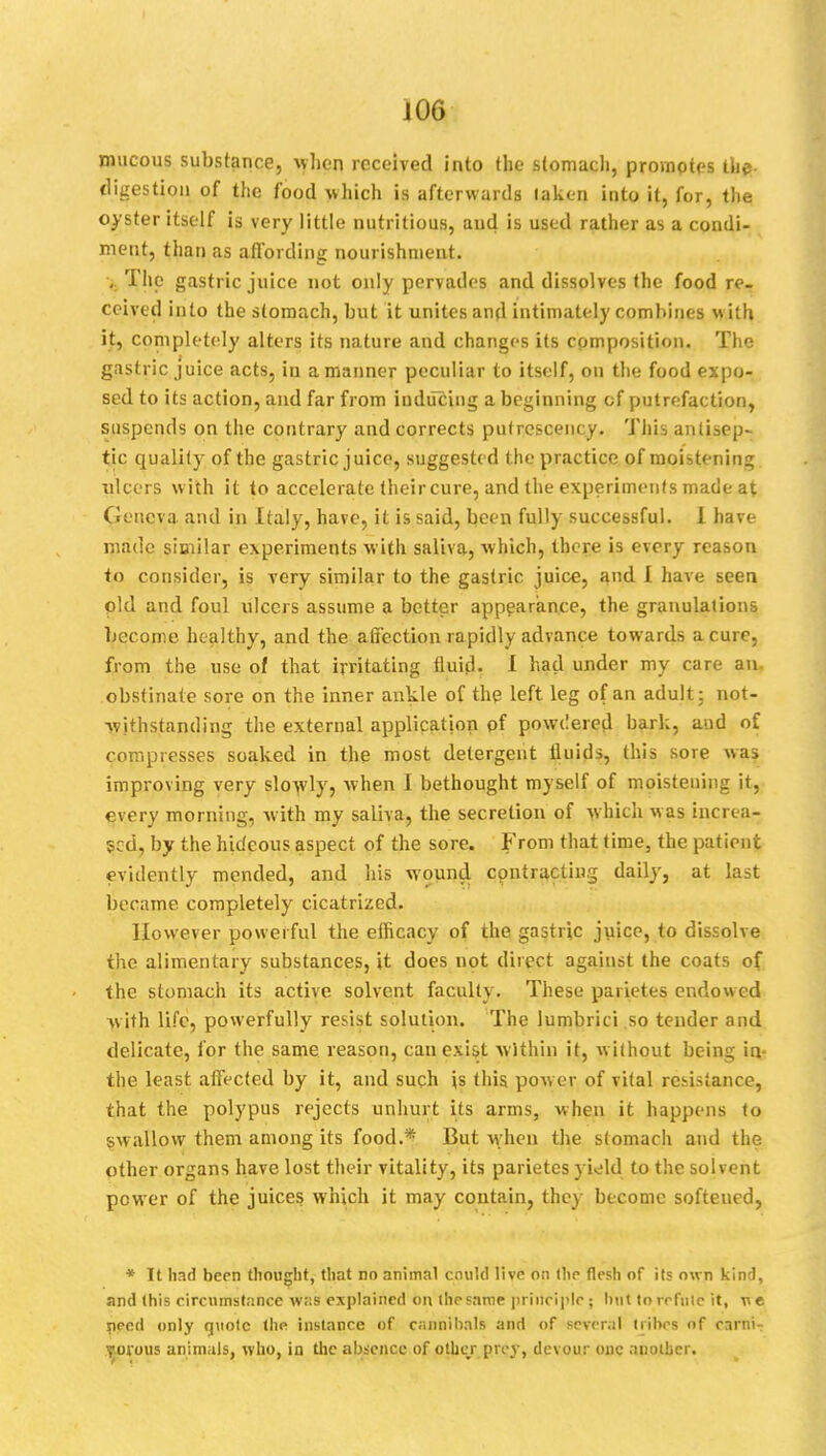 mucous substance, when received into the stomach, promotes the digestion of the food which is afterwards laken into it, for, the oyster itself is very little nutritious, and is used rather as a condi- ment, than as affording nourishment. , The gastric juice not only pervades and dissolves the food re- ceived into the stomach, but it unites and intimately combines with it, completely alters its nature and changes its composition. The gastric juice acts, in a manner peculiar to itself, on the food expo- sed to its action, and far from inducing a beginning of putrefaction, suspends on the contrary and corrects pufrcscency. This anlise|)~ tic quality of the gastric j uice, suggested the practice of moistening ulcers with it to accelerate their cure, and the experiments made at Geneva and in Italy, have, it is said, been fully successful. I have made similar experiments with saliva, which, there is every reason to consider, is very similar to the gastric juice, and I have seen old and foul ulcers assume a better appearance, the granulations become healthy, and the affection rapidly advance towards a cure, from the use of that irritating fluid. I had under my care an. obstinate sore on the inner ankle of the left leg of an adult: not- withstanding the external application of powdered bark, and of compresses soaked in the most detergent fluids, this sore was improving very slowly, when I bethought myself of moistening it, every morning, with my saliva, the secretion of which was increa- sed, by the hideous aspect of the sore. From that time, the patient evidently mended, and his wound contracting daily, at last became completely cicatrized. However powerful the efheacy of the gastric juice, to dissolve the alimentary substances, it does not direct against the coats of the stomach its active solvent faculty. These parietes endowed with UfGj powerfully resist solution. The lumbrici so tender and delicate, for the same reason, cau exist within it, without being in- the least, affected by it, and such is this power of vital resistance, that the polypus rejects unhurt its arms, when it happens to swallow them among its food.* But when the stomach and the other organs have lost their vitality, its parietes yield to the solvent power of the juices which it may contain, they become softened, * It had been thought, that no animal cnukl live on the flesh of its own kind, and (his circumstance was explained on. the same principle; but to refute it, need only quote the instance of cannibals and of several tribes of carni- vorous animals, who, in the absence of other prey, devour one another.