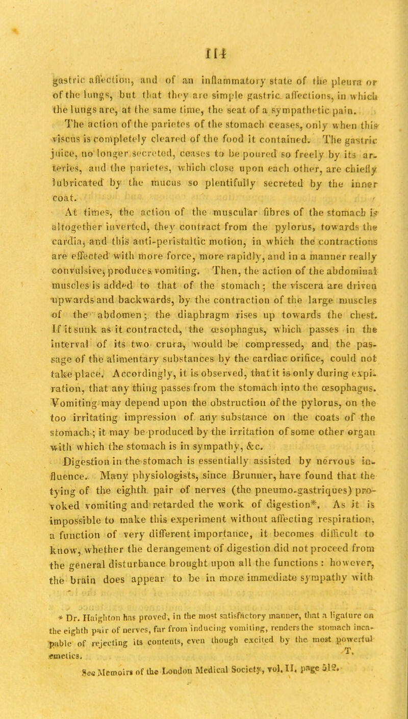 gastric affection, and of an inflammatory state of the pleura or of the lungs, but that they arc simple gastric affections, in which the lungs are, at the same time, the seat of a sympathetic pain. The action of the parictos of the stomach ceases, only when this viscus is completely cleared of the food it contained. The gastric juice, no'longer secreted, ceases t:» be poured so freely by its ar. i.eries, and (he parietes, which close upon each other, are chielly lubricated by the mucus so plentifully secreted by the inner coat. At times, the action of the muscular fibres of the stomach altogether inverted, they contract from the pylorus, towards the cardiaj and this anti-peristaltic motion, in which the contractions are effected with more force, more rapidly, and in a manner really convulsive, produces, vomiting. Then, the action of the abdominal muscles is added to that of the stomach : the viscera are driven upwards and backwards, by the contraction of the large muscles of the abdomen; the diaphragm rises up towards the chest. If it sunk as it contracted, the oesophagus, which passes in the interval of its two crura, would be compressed, and the pas- sage of the alimentary substances by the cardiac orifice, could not take place. Accordingly, it is observed, that it is only during expi- ration, that any thing passes from the stomach into the oesophagus. Vomiting may depend upon the obstruction of the pylorus, on the too irritating impression of any substance on the coats of the stomach ; it may be produced by the irritation of some other organ with which the stomach is in sympathy, &c. Digestion in the stomach is essentially assisted by nervous in- fluence. Many physiologists, since Brunuer, have found that the tying of the eighth, pair of nerves (the pneumo-gastriques) pro- voked vomiting and retarded the work of digestion*. As it is impossible to make this experiment without affecting respiration, a function of very different importance, it becomes difficult to know, whether the derangement of digestion did not proceed from the general disturbance brought upon all the functions : however, the brain does appear to be in more immediate sympathy with * Dr. Haighto.n has proved, in the most satisfactory manner, Out a ligature on the eighth pnir of nerves, far from inducing vomiting, renders the stomach inca- PKble of rejecting its contents, even though excited by the most powerful emetics. SecMemoirt of the London Medical Society, vol.11, page 512.