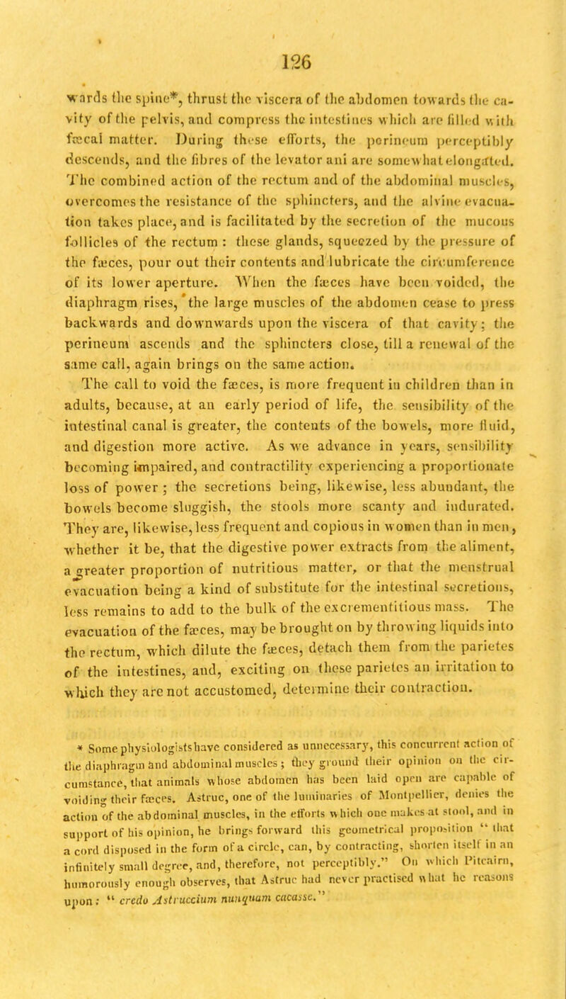 1% wards the spine*, thrust the viscera of the abdomen towards the ca- vity of the pelvis, and compress the intestines which are filled with frecal matter. Daring thrse efforts, the perineum perceptibly descends, and the fibres of the levator ani are somewhat elongated. The combined action of the rectum and of the abdominal muscles, overcomes the resistance of the sphincters, and the alvine evacua- tion takes place, and is facilitated by the secretion of the mucous follicles of the rectum : these glands, squeezed by the pressure of the fieces, pour out their contents and lubricate the circumference of its lower aperture. AY hen the fa:ces have been voided, the diaphragm rises, the large muscles of the abdomen cease to press backwards and downwards upon the viscera of that cavity: the perineum ascends and the sphincters close, till a renewal of the same call, again brings on the same action. The call to void the faeces, is more frequent in children than in adults, because, at an early period of life, the sensibility of the intestinal canal is greater, the contents of the bowels, more fluid, and digestion more active. As we advance in years, sensibility becoming Unpaired, and contractility experiencing a proportionate loss of power ; the secretions being, likewise, less abundant, the bowels become sluggish, the stools more scanty and indurated. They are, likewise,less frequent and copious in w omen than in men, whether it be, that the digestive power extracts from the aliment, a greater proportion of nutritious matter, or that the menstrual evacuation being a kind of substitute for the intestinal secretions, less remains to add to the bulk of the excremenfitious mass. The evacuatiot; of the fa?ces, may be brought on by throwing, liquids into the rectum, which dilute the fasces, detach them from the parietes of the intestines, and, exciting on these parietes an irritation to w hich they are not accustomed, determine their conlractiou. * Somcphysiologistshavc considered as unnecessary, this concurrent action of the diaphragm and abdominal muscles; they ground their opinion on the cir- cumstance, that animals Wn'ose abdomen has been laid open are capable of voiding their freces. Astruc, one of the luminaries of Montpcllier, denies the action of the abdominal muscles, in the efforts which one makes at stool, and in support of his opinion, he brings forward this geometrical proposition that a cord disposed in the form of a circle, can, by contracting, shorten itself in an infinitely small de-ree, and, therefore, not perceptibly. On which I'itcaim, humorously enough observes, that Astrue had never practised what he reasons upon :  credo Astruccium nunquam atcassc.