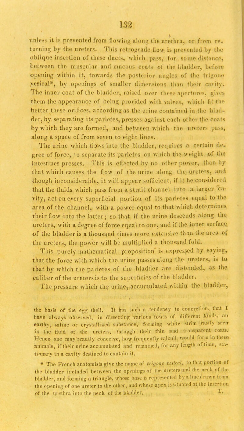 unless it is prevented from flowing along the urethra, or from re- turning by the ureters. Tliis retrograde How is prevented by the oblique insertion of these ducts, which pass, for some distance, between the muscular and mucous coats of the bladder, before opening within it, towards the posterior angles of the trigone ,ves'ical*, by openings of smaller dimensions than their cavity. The inner coat of the bladder, raised o.-er these apertures, gives them the appearance of being provided with valves, which fit the better these orifices, according as the urine contained in the Mad- der, by separating its parietes, prosse-. against each other the coats by which they are formed, and between which the ureters pass, along a space of from seven to eight lines. The urine which fowsinto the bladder, requires a certain de- gree of force, to separate its parietes on which the weight of the intestines presses. This is effected by no other power, than hy that which causes the flow of the urine along the ureters, and though inconsiderable, it will appear sufficient, if it be considered that the fluids which pass from a strait channel into a larger ca- vity, act on every superficial portion of its parietes equal to the area of the channel, with a power equal to that which determines their How into the latter; so that if the urine descends along the ureters, with a degree of force equal to one, and if the inner surface of the bladder is a thousand times more extensive than the area o{ the ureters, the power will be multiplied a thousand fold. This purely mathematical proposition' is expressed by saying, that the force with which the urine passes along the ureters, is ta that by which the parietes of the bladder are distended, as the caliber of the ureters is to the superficies of the bladder. The pressure which the urine, accumulated within the bladder, Ihe basis of the egg shell. It Ins sucli a tendency to concretion, that I have always observed, in dissecting various fowls of different kinds, an earthy, saline or crystallized substance, funning white stria; rnsily seen- in the fluid of the ureters, through their thin nnd transparent coats. Hence one may readily conceive, how frequently calculi would form in theso animals, if their urine accumulated and remained, for any length of time, sta- tionary in a cavity destined to contain it. * The French anatomists give the name of trigone vesical, to that portion of the bladder included between the openings of the. ureters and the: neckofilu bladder, and forming a triangle, whose base is represented by a line drawn from the opening of one ureter to the other, and whose apex issituitcd at (he insertion of the urethra into the neck of the bladder. *•