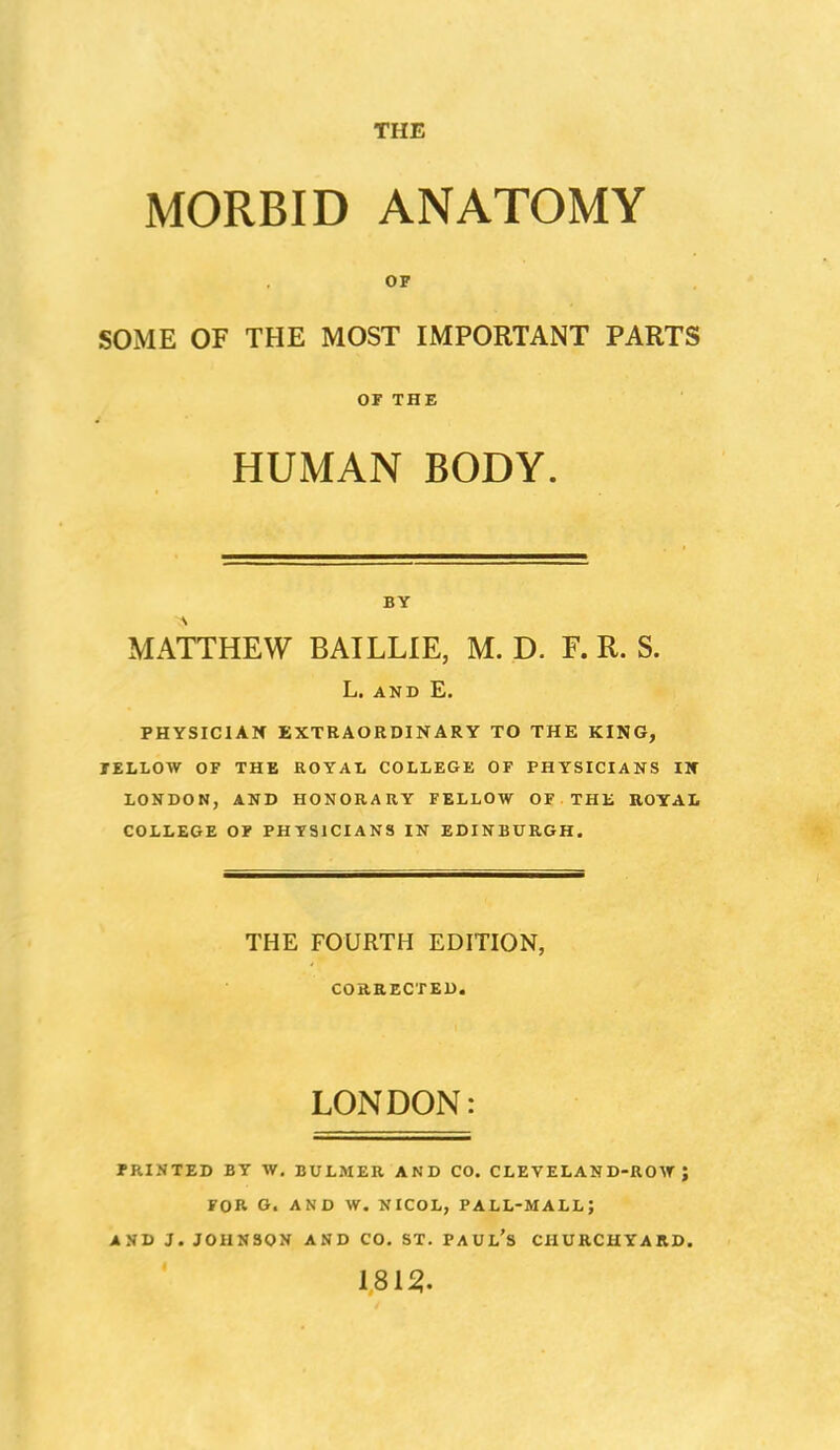 THE MORBID ANATOMY OF SOME OF THE MOST IMPORTANT PARTS OF THE HUMAN BODY. BY MATTHEW BAILLIE, M. D. F. R. S. L. AND E. PHYSICIAN EXTRAORDINARY TO THE KING, FELLOW OF THE ROYAL COLLEGE OF PHYSICIANS IV LONDON, AND HONORARY FELLOW OF THE ROYAL COLLEGE OF PHYSICIANS IN EDINBURGH. THE FOURTH EDITION, CORRECTED. LONDON: PRINTED BY W. BULMER AND CO. CLEVELAND-ROW; FOR G. AND W. NICOL, PALL-MALL; AND J. JOHNSON AND CO. ST. PAUl's CHURCHYARD. 181^.