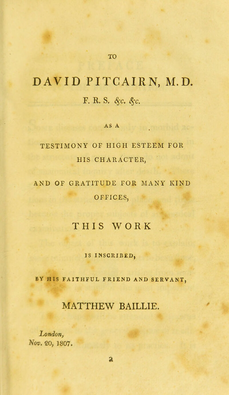 TO DAVID PITCAIRN, M.D. F. R. S. ^c. AS A TESTIMONY OF HIGH ESTEEM FOR HIS CHARACTER, AND OF GRATITUDE FOR MANY KIND OFFICES, V- THIS WORK IS INSCRIBED, BY His FAITHFUL FRIEND AND SERVANT, MATTHEW BAILLIE. London, ^ Nov. 20, 1807.