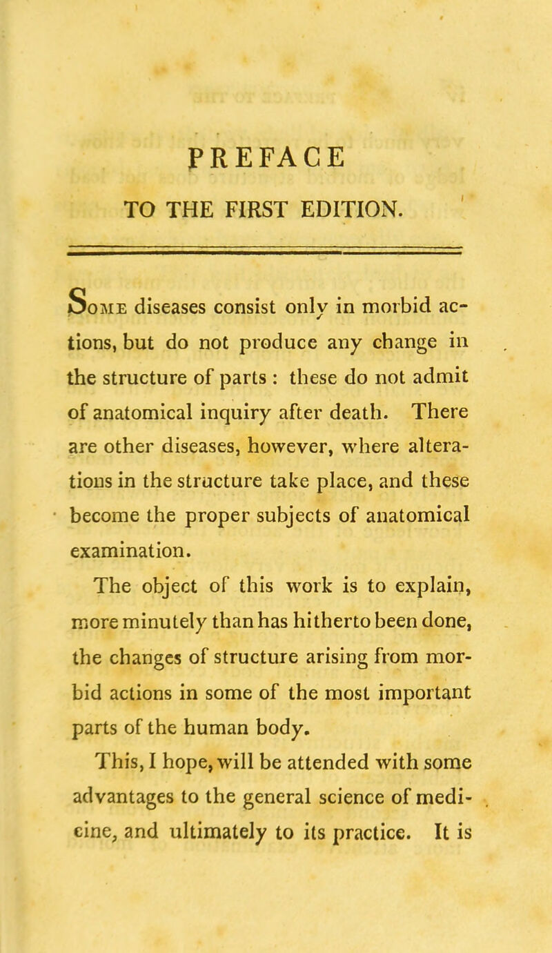 PREFACE TO THE FIRST EDITION. I Some diseases consist only in morbid ac- tions, but do not produce any change in the structure of parts : these do not admit of anatomical inquiry after death. There are other diseases, however, where altera- tions in the structure take place, and these become the proper subjects of anatomical examination. The object of this work is to explain, more minutely than has hitherto been done, the changes of structure arising from mor- bid actions in some of the most important parts of the human body. This, I hope, will be attended with some advantages to the general science of medi- cine, and ultimately to its practice. It is