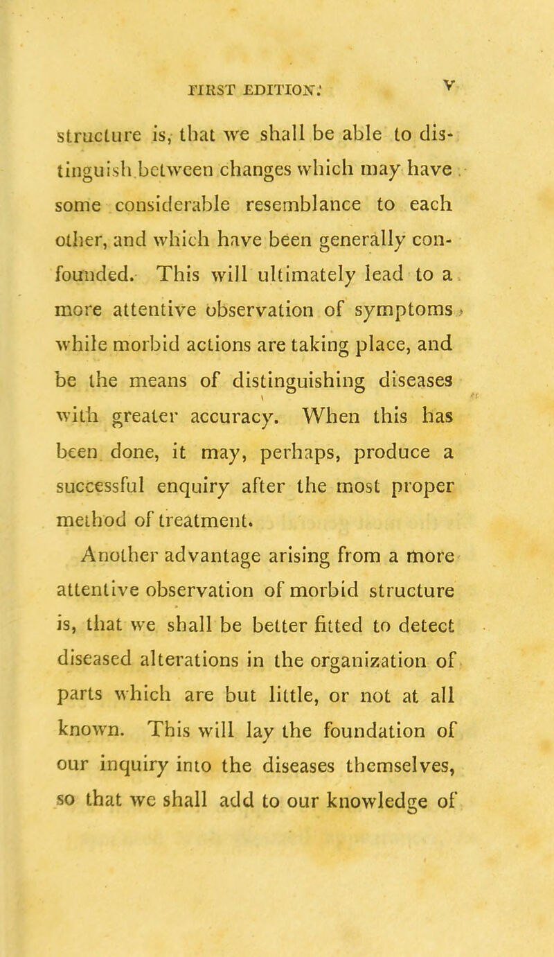 structure is, that we shall be able to dis- tinguish between changes which may have . some considerable resemblance to each other, and which have been generally con- founded. This will ultimately lead to a more attentive observation of symptoms * while morbid actions are taking place, and be the means of distinguishing diseases witii greater accuracy. When this has been done, it may, perhaps, produce a successful enquiry after the most proper method of treatment* Another advantage arising from a more attentive observation of morbid structure is, that we shall be better fitted to detect diseased alterations in the organization of parts which are but little, or not at all known. This will lay the foundation of our inquiry into the diseases themselves, so that we shall add to our knowledge of
