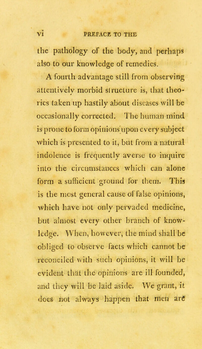 the pathology of the body, and perhaps also to our knowledge of remedies. A fourth advantage still from observing attentivelv morbid siructure is, that theo- ries taken up hastily about diseases will be occasionally corrected. The human mind is prone to form opinions upon every subject which is presented to it, but from a natural indolence is frequently averse to inquire into the circumstances which can alone form a sufficient ground for them. This is the most general cause of false opinions, which have not only pervaded medicine, but almost every other branch of know- ledge. When, however, the mind shall be obliged to observe facts which cannot be reconciled with such opinions, it will be evident that the opinions are ill founded, and they will be laid aside. We grant, it does hot always happen that men ar€