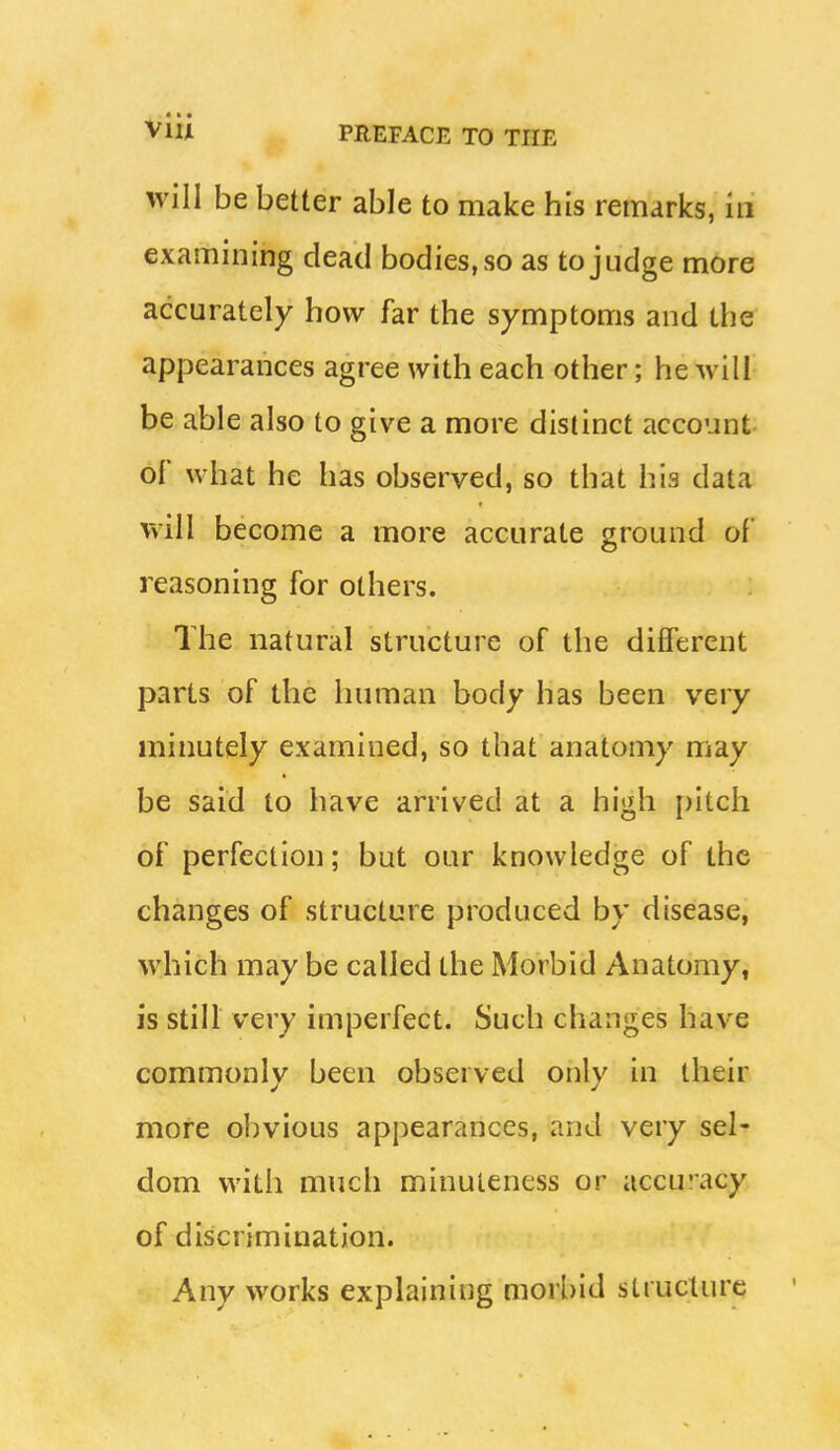 will be better able to make his remarks, in examining dead bodies, so as to judge more accurately how far the symptoms and the appearances agree with each other; he will be able also to give a more distinct account oF what he has observed, so that his data will become a more accurate ground of reasoning for others. The natural structure of the different parts of the human body has been very minutely examined, so that anatomy may be said to have arrived at a high pitch of perfection; but our knowledge of the changes of structure produced by disease, which may be called the Morbid Anatomy, is still very imperfect. Such changes have commonly been observed only in their more obvious appearances, and very sel- dom with much minuteness or accu'acy of discrimination. Any works explaining morbid structure