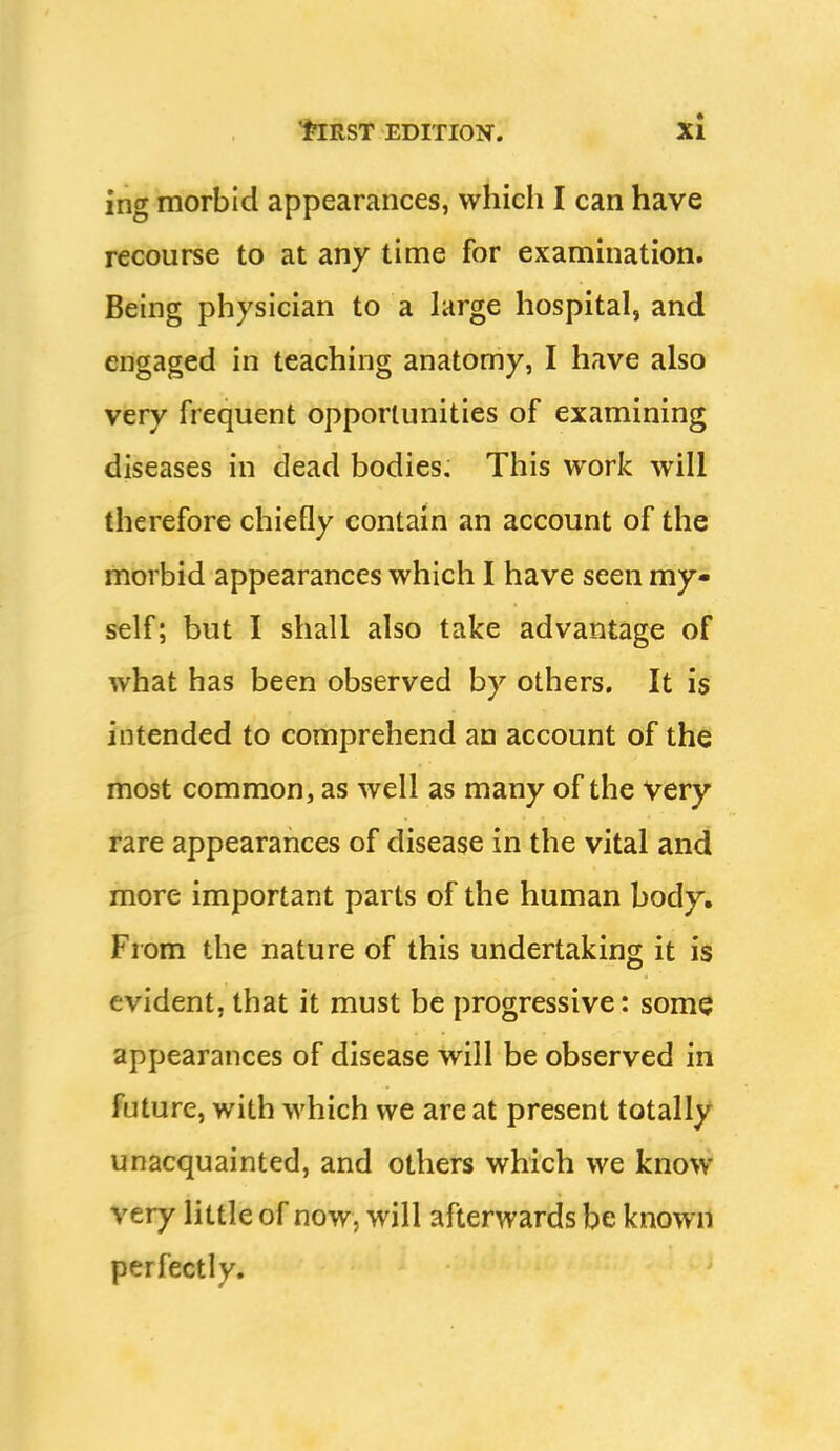 ing morbid appearances, which I can have recourse to at any time for examination. Being physician to a large hospital, and engaged in teaching anatomy, I have also very frequent opportunities of examining diseases in dead bodies. This work will therefore chiefly contain an account of the morbid appearances which I have seen my- self; but I shall also take advantage of what has been observed by others. It is intended to comprehend an account of the most common, as well as many of the very rare appearances of disease in the vital and more important parts of the human body. From the nature of this undertaking it is evident, that it must be progressive: some appearances of disease will be observed in future, with which we are at present totally unacquainted, and others which we know very little of now, will afterwards be known perfectly.