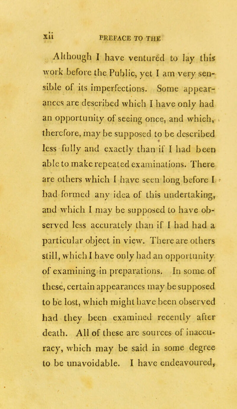 Although I have ventured to lay this work before the Public, yet I am very sen- sible of its imperfections. Some appear- ances are described which I have only had an opportunity of seeing once, and which, therefore, may be supposed to be described less fully and exactly than if I had been able to make repeated examinations. There are others which I have seen long before I. ■ had formed any idea of this undertaking, and which I may be supposed to have ob- served less accurately than if I had had a particular object in view. There are others still, which I have only had an opportunity of examining in preparations. In some of these, certain appearances may be supposed to be lost, which might have been observed had they been examined recently after death. All of these are sources of inaccu- racy, which may be said in some degree to be unavoidable. I have endeavoured,