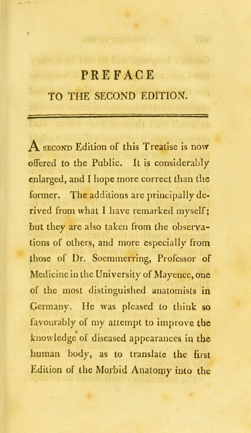 PREFACE TO THE SECOND EDITION. A SECOND Edition of this Treatise is now offered to the Public. It is considerably enlarged, and I hope more correct than the former. The additions are principally de- rived from what I have remarked myself; but they are also taken from the observa- tions of others, and more especially from those of Dr. Soemmerring, Professor of Medicine in the University of Mayence, one of the most distinguished anatomists in Germany. He was pleased to think so favourably of my attempt to improve the knowledge of diseased appearances in the human body, as to translate the first Edition of the Morbid Anatomy into the