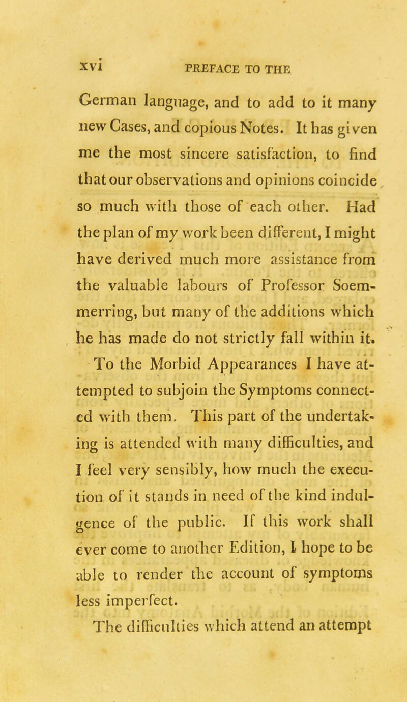 German language, and to add to it many new Cases, and copious Notes. It has given me the most sincere satisfaction, to find that our observations and opinions coincide. so much with those of each other. Had the plan of my work been different, I might have derived much more assistance froni the valuable labours of Professor Soem- merring, but many of the additions which he has made do not strictly fall within it* To the Morbid Appearances I have at- tempted to subjoin the Symptoms connect- ed with them. This part of the undertak- ing is attended with many difficulties, and I feel very sensibly, how much the execu- tion of it stands in need of the kind indul- gence of the public. If this work shall ever come to anotlier Edition, I hope to be able to render the account of symptoms less imperfect. The difficulties which attend an attempt