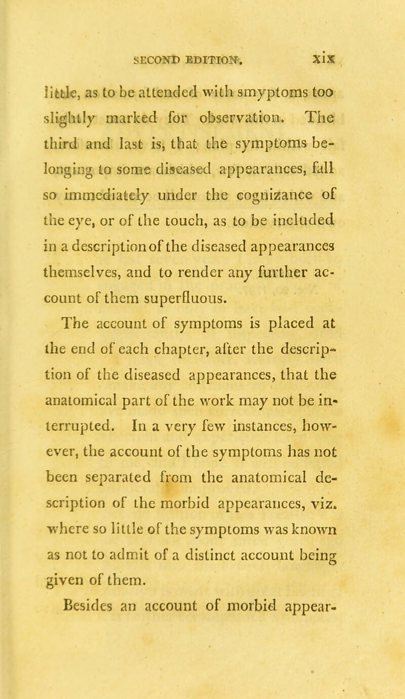 lifefck, as to be attended with smyptoms too slightly marked for observation. The third and last is, that the symptoms be- longing to some diseased appearances, fall so immediately under the cognizance of the eye, or of the touch, as to be included in a description of the diseased appearances themselves, and to render any further ac- count of them superfluous. The account of symptoms is placed at the end of each chapter, after the descrip- tion of the diseased appearances, that the anatomical part of the work may not be in« terrupted. In a very few instances, how- ever, the account of the symptoms has not been separated from the anatomical de- scription of the morbid appearances, viz. where so little of the symptoms was known as not to admit of a distinct account being given of them. Besides an account of morbid appear-