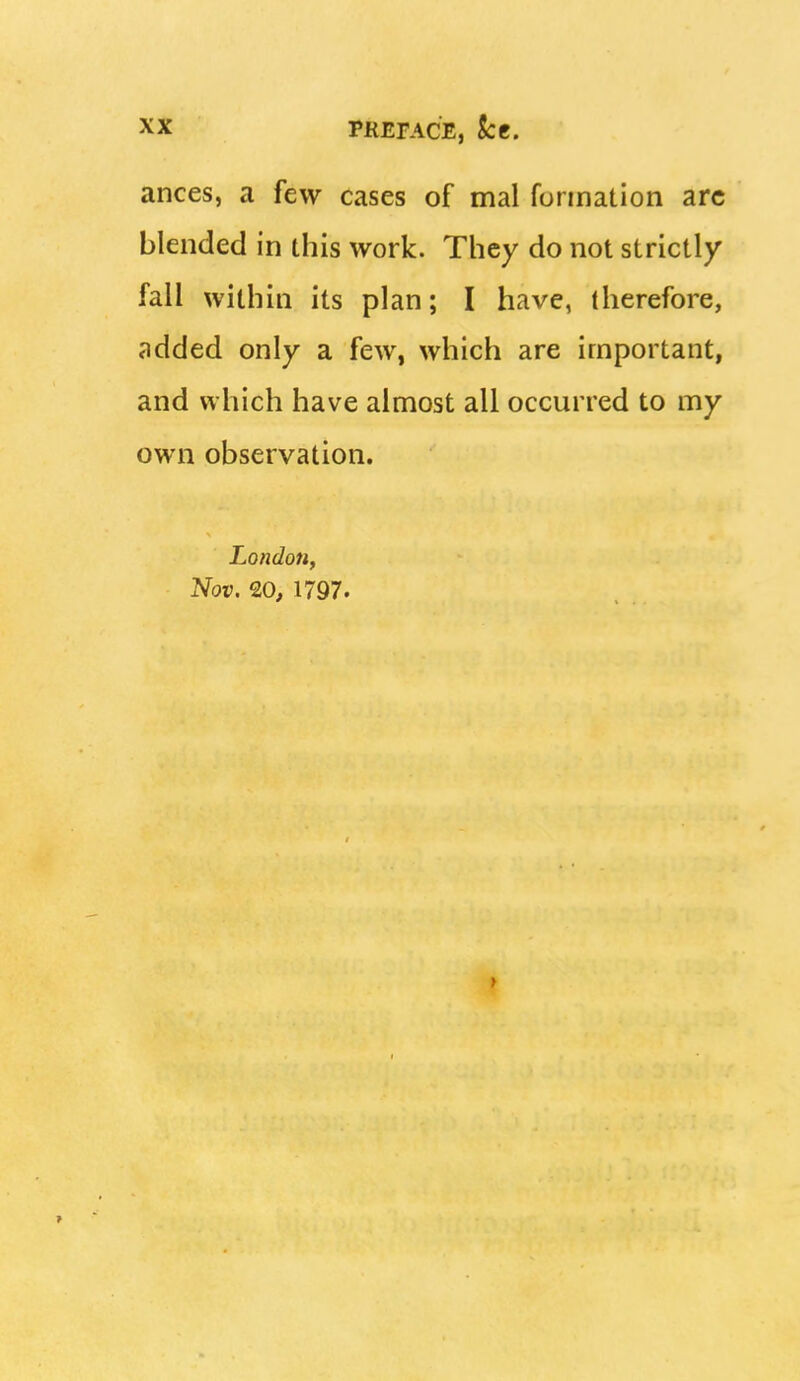 ances, a few cases of mal formation arc blended in this work. They do not strictly fall within its plan; I have, therefore, added only a few, which are important, and which have almost all occurred to my own observation. London, Nov. 20, 1797. f