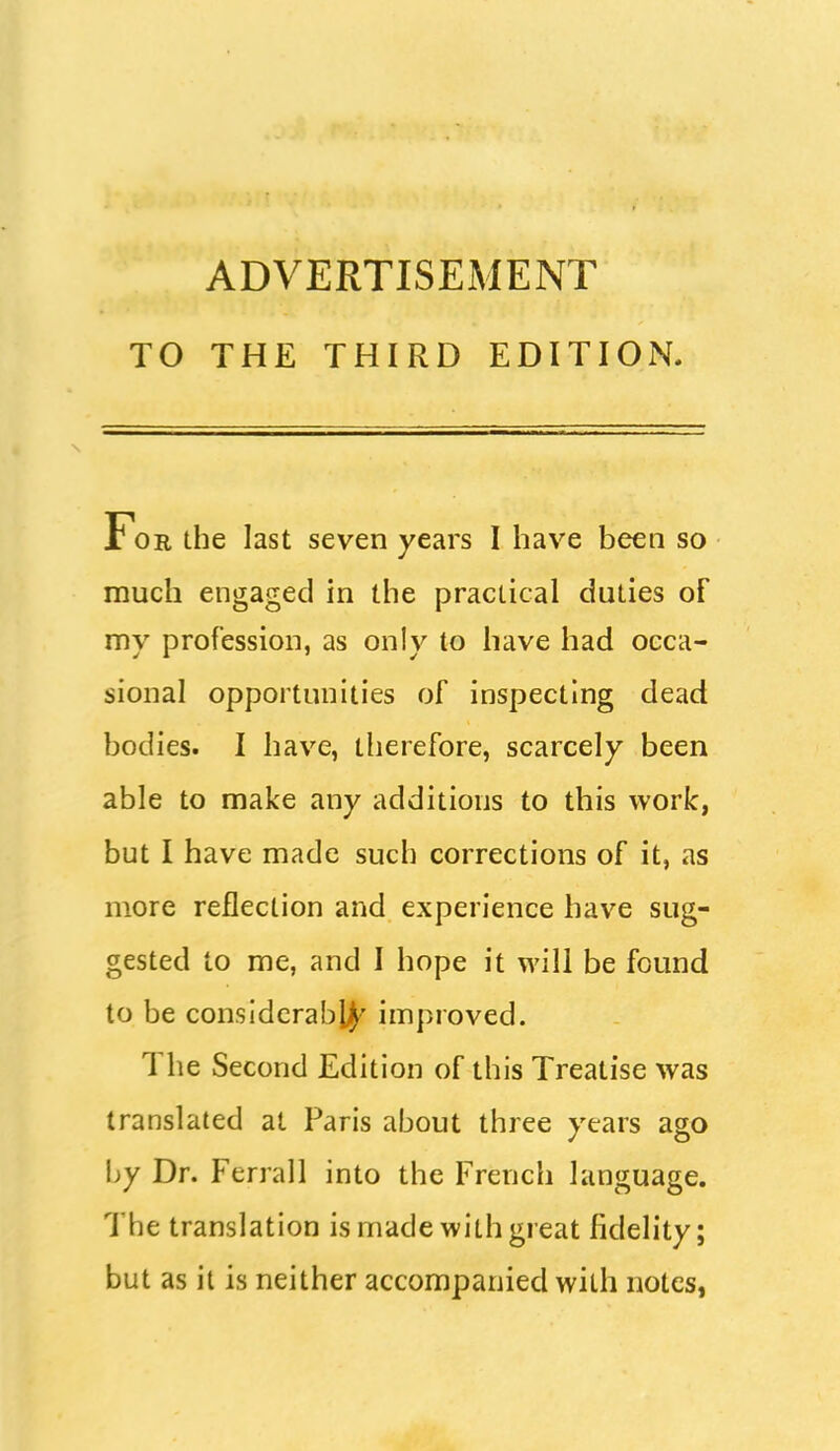 ADVERTISEMENT TO THE THIRD EDITION For the last seven years I have been so much engaged in the practical duties of my profession, as only to have had occa- sional opportunities of inspecting dead bodies. I have, therefore, scarcely been able to make any additions to this work, but I have made such corrections of it, as more reflection and experience have sug- gested to me, and I hope it will be found to be considerably improved. The Second Edition of this Treatise was translated at Paris about three years ago hy Dr. Ferrall into the French language. The translation is made with great fidelity; but as it is neither accompanied with notes,