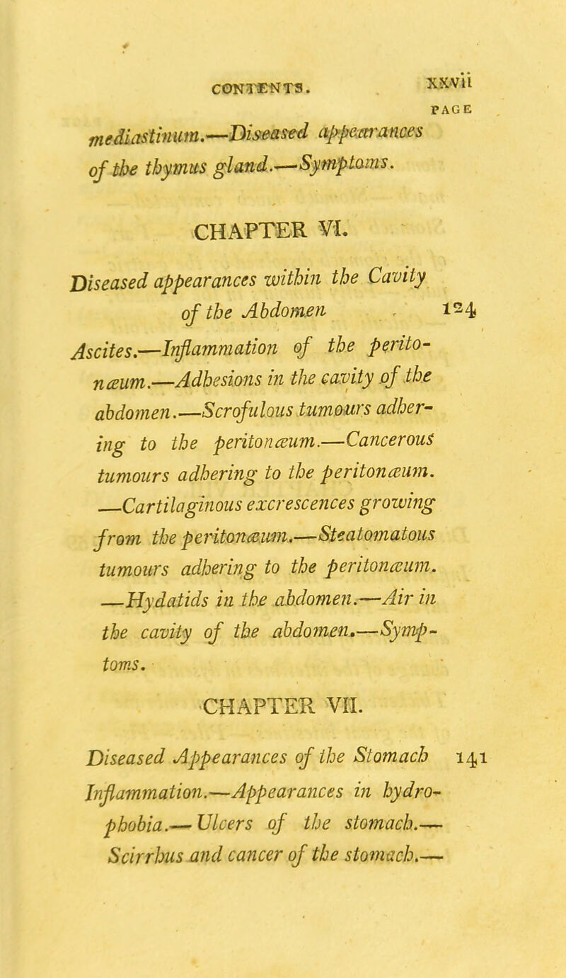 * CONl^tJTS. XXVU PAGE of the thymus gland.^Symptaim. CHAPTER VL Diseased appearances within the Cavity of the Abdomen . 124, Ascites.—Inflammation of the perito- naum.—Adhesions in the cavity of the abdomen.—Scrofulous tummrs adher- ing to the peritonaeum.—Cancerous tumours adhering to the peritoncemn. Cartilagijious excrescences growing from the peritondeim.—Steatomatous tumours adhering to the peritoneum. Hydatids in the abdomen.—Air in the cavity of the abdomen..—Symp- toms, CHAPTEK Vn. Diseased Appearances of the Stomach 141 Inflammation.—Appearances in hydro- phobia.— IJleers of the stomach.— Scirrlnis-and cancer of the stomach.—