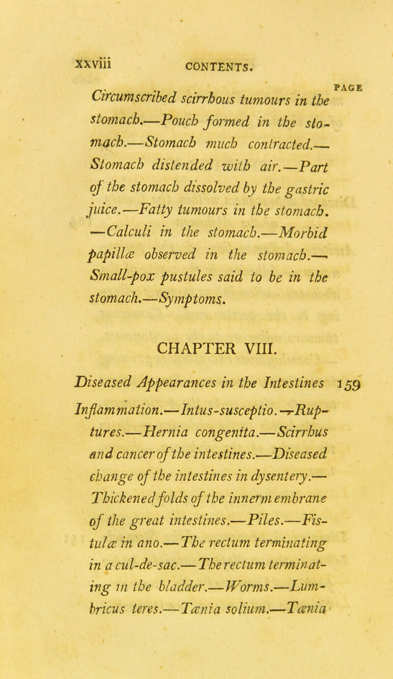 Circumscribed scirrhous tumours in the stojnach—Pouch formed in the sto- mach.—Stomach much contracted. Stomach distended with air.—Part of the stomach dissolved by the gastric juice.—Fatty tumours in the stomach, —Calculi in the stomach.—Morbid papilla observed in the stomach.—■ Small-pox pustules said to be in the stomach,—Symptoms. CHAPTER VIII. Diseased Appearances in the Intestines 159 Inflammation.—Intus-susceptio. -r Rup- tures. —Hernia congenita.—Scirrhus and cancer of the intestines.—Diseased change of the intestines in dysentery.— Thickened folds of the innermembrane of the great intestines.—Piles.—Fis- iulce in ano.—The rectum terminating in a cul-de-sac.— The rectum terminat- ing in the bladder.—Worms.—Lum- hricus teres.— Taenia solium.—Tcsnia