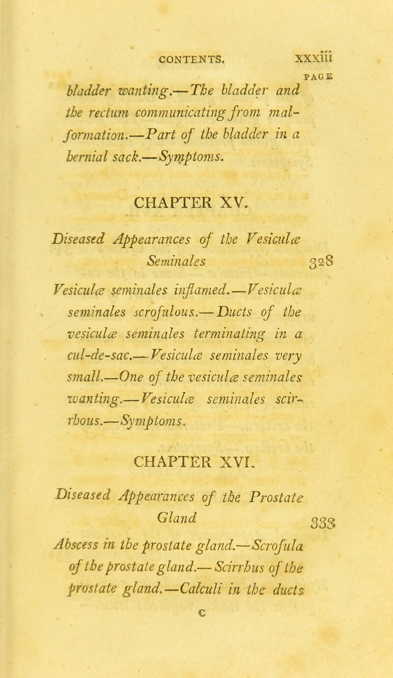 PAGE bladder wanting.— The bladder and the recttm communicating from mal- formation.—Part of the bladder in a hernial sack.—Syniptoms. CHAPTER XV. Diseased Appearances of the Vesicidce Seminal es 328 Vesiculce seminales inflamed,—Vesicidce seminales scrofzdous.—Ducts of the vesiculis seminales termijiating in a ad-de-sac.— Vesiculce seminales very small.—One of the vesicula seminales wanting.—Vesiculce seminales scir- rhous.—Symptoms. CHAPTER XVr. Diseased Appearances of the Prostate Gland gg?^ Abscess in the prostate gland.—Scrofula of the prostate gland.— Scirrhus of the prostate gland.—Calcidi in the- ducts c