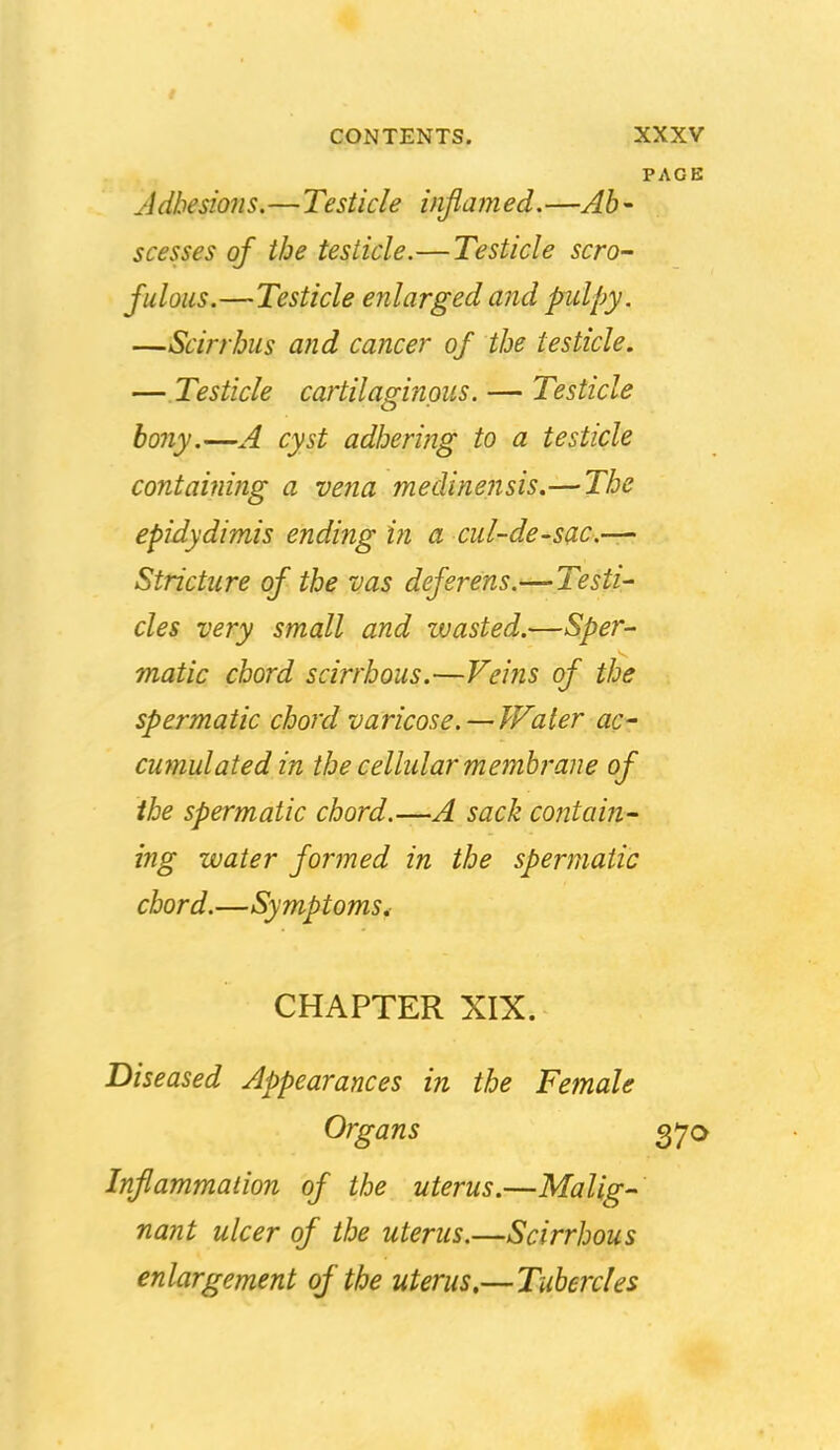 PAGE Adhesions.—Testicle inflamed.—Ab- scesses of the testicle.—Testicle scro- fulous.—Testicle enlarged and pulpy. —Scirrhus and cancer of the testicle. — Testicle cartilaginous. — Testicle bony.—A cyst adheri}2g to a testicle containing a vena medinensis.— The epidydimis ending in a cul-de-sac—' Stricture of the vas deferens.—Testi- cles very small and zuasted.—Sper- matic chord scirrhous.—Veins of the spermatic chord varicose. — Water ac- cumulated in the cellular membrane of the spermatic chord.—A sack contain- ing water formed in the spermatic chord.—Symptoms, CHAPTER XIX. Diseased Appearances in the Female Organs 37a Inflammation of the uterus.—Malig- nant ulcer of the uterus.—Scirrhous enlargement of the uterus,—Tubercles
