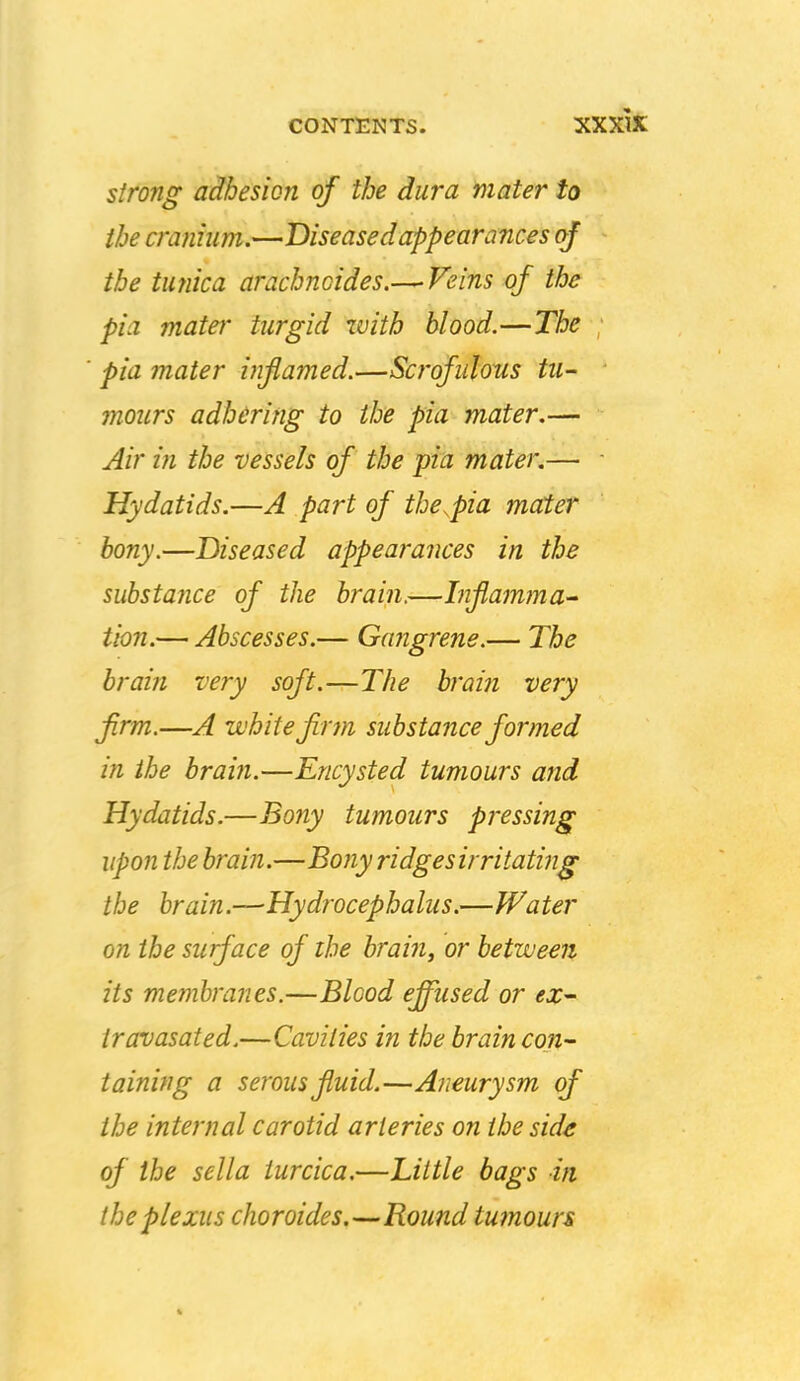 xxxk strong adhesion of the dura mater to the cranium.—Diseased appearances of the tufiica arachnoides.— Feins of the pia mater turgid xvith blood.—The pia mater inflamed.—Scrofulous tu- mours adhering to the pia mater.— Air in the vessels of the pia mater.— Hydatids.—A part of the^pia mater bony.—Diseased appea?'ances in the substance of the brain.—Infamma^ tion.— Abscesses.— Gajigrene.— The brain very soft.—The bj'aiti very firm.—A white firm substance formed in the brain.—Encysted tumours and Hydatids.—Bony tumours pressing upon the brain.—Bony ridgesirritating the brain.—Hydrocephalus.—Water on the surface of the brain^ or between its membranes.—Blood effused or ex- Iravasated.—Cavities in the brain con- taining a serous fluid.—A?ieurysm of the internal carotid arteries on the side of the sella turcica.—Little bags in the plexus choroides.—Round tumours