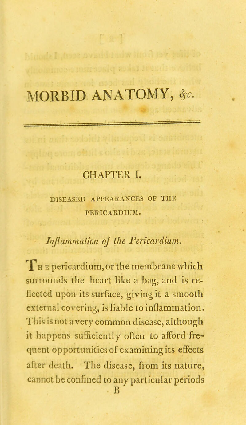 MORBID ANATOMY, S^c CHAPTER I. DISEASED APrEARANCES OF THE PERICARDIUM. Inflammation of the Pericardium. Th e pericardium, or the membrane which surrounds the heart like a bag, and is re- flected upon its surface, giving it a smooth external covering, is liable to inflammation. This is not a very common disease, although it happens sufficiently often to afford fre- quent opportunities of examining its effects after death. The disease, from its nature, cannot be confined to any particular periods B