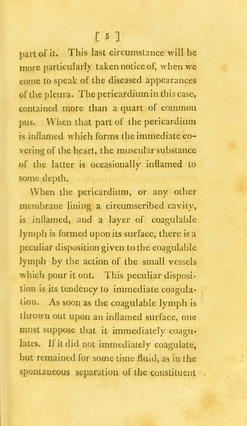 part of it. This last circumstance will be more particularly taken notice of, when we come to speak of the diseased appearances of the pleura. The pericardium in this case, contained more than a quart of common pus. When that part of the pericardium is inflamed which forms the immediate co- vering of the heart, the muscular substance of the latter is occasionally inflamed to some depth. When the pericardium, or any other membrane lining a circumscribed cavity, is inflamed, and a layer of coagulable lymph is formed upon its surface, there is a peculiar disposition given to the coagulable lymph by the action of the small vessels which pour it out. This peculiar disposi- tion is its tendency to immediate coagula- tion. As soon as the coagulable lymph is thrown out upon an inflamed surface, one must suppose that it immediately coagu- lates. If it did not immediately coagulate, but remained for some time fluid, as in the spontaneous separation of the constituent