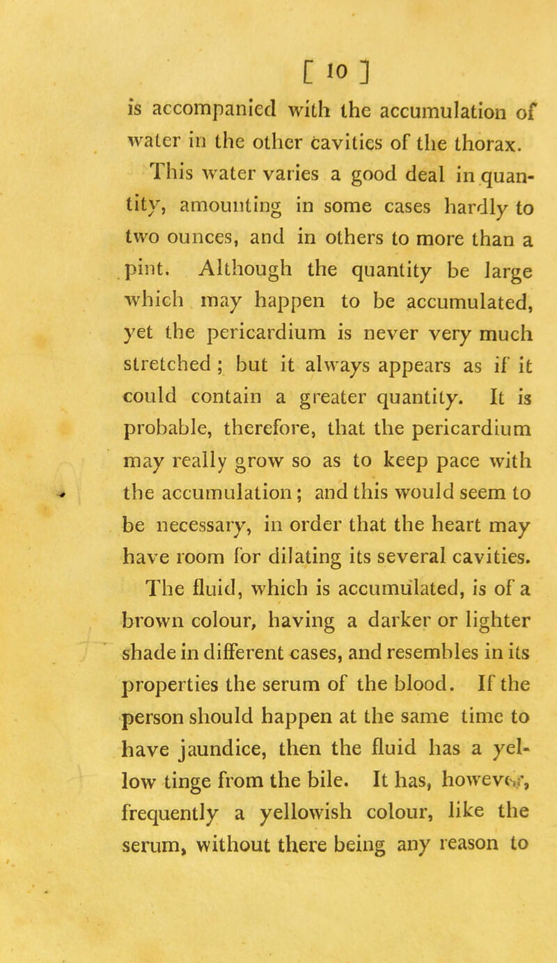 [ 10] is accompanied with the accumulation of water in the other cavities of the thorax. This water varies a good deal in quan- tity, amounting in some cases hardly to two ounces, and in others to more than a pint. Although the quantity be large which may happen to be accumulated, yet the pericardium is never very much stretched ; but it always appears as if it could contain a greater quantity. It is probable, therefore, that the pericardium may really grow so as to keep pace with * the accumulation; and this would seem to be necessary, in order that the heart may have room for dilating its several cavities. The fluid, which is accumulated, is of a brown colour, having a darker or lighter shade in different cases, and resembles in its properties the serum of the blood. If the person should happen at the same time to have jaundice, then the fluid has a yel- low tinge from the bile. It has, howevc,;', frequently a yellowish colour, like the serum, without there being any reason to