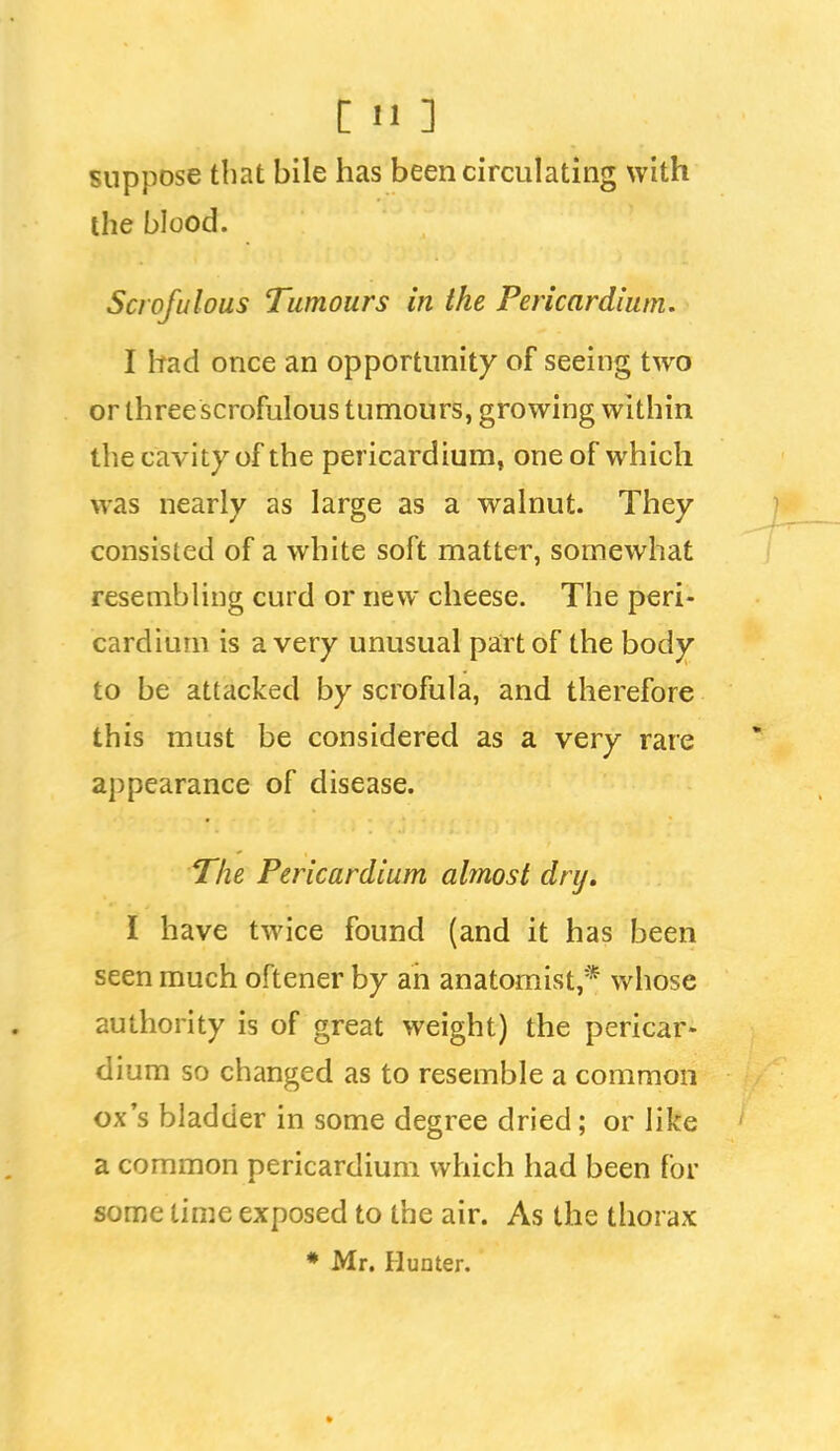 suppose that bile has been circulating with the blood. Scrofulous Tumours in the Pericardium. I had once an opportunity of seeing two or three scrofulous tumours, growing within the cavity of the pericardium, one of which was nearly as large as a walnut. They consisted of a white soft matter, somewhat resembling curd or new cheese. The peri- cardium is a very unusual part of the body to be attacked by scrofula, and therefore this must be considered as a very rare appearance of disease. The Pericardium almost dry, I have twice found (and it has been seen much oftener by ah anatomist,* whose authority is of great weight) the pericar- dium so changed as to resemble a common ox's bladder in some degree dried; or like a common pericardium which had been for some time exposed to the air. As the thorax • Mr. Hunter.