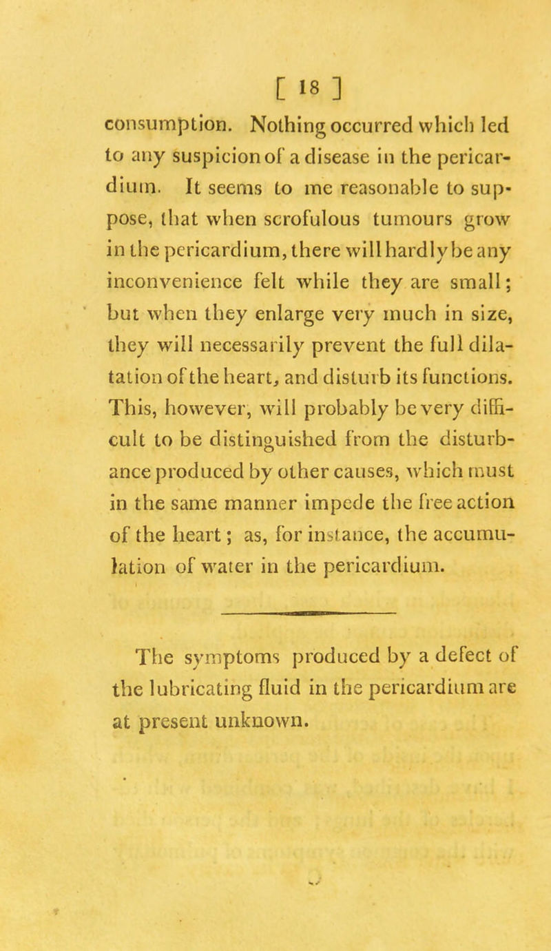 [ «8 ] consumption. Nothing occurred which led to any suspicion of a disease in the pericar- dium. It seems to me reasonable to sup- pose, that when scrofulous tumours grow in the pericardium, there will hardly be any inconvenience felt while they are small; but when they enlarge very much in size, they will necessarily prevent the full dila- tation of the heart, and disturb its functions. This, however, will probably be very diffi- cult to be distinguished from the disturb- ance produced by other causes, which must in the same manner impede the free action of the heart; as, for instance, the accumu- lation of water in the pericardium. The symptoms produced by a defect of the lubricating fluid in the pericardium are at present unknown.