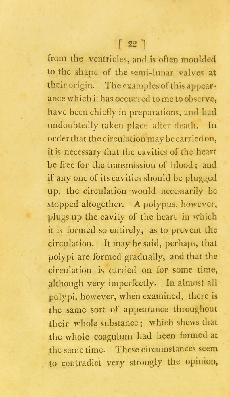 from the ventricles, and is ofien moulded to the shape of the semi-lunar valves at their origin. The examples of this appear- ance which it has occun ed to me to ol)scrve, have been chiefly in preparations, and had imdoubtedly taken place after death. In order that the circulation may be carried on, it is necessary that the cavities of the heart be free for the transmission of blood ; and if any one of its cavities should be plugged up, the circulation would necessarily be stopped altogether. A polypus, however, plugs up the cavity of the heart in which it is formed so entirely, as to prevent the circulation. It may be said, perhaps, that polypi are formed gradually, and that the circulation is carried on for some time, although very imperfectly. In almost all polypi, however, when examined, there is the same sort of appearance throughout their whole substance; which shews that the whole coagulum had been formed at the same time. These circumstances seem to contradict very strongly the opinion,