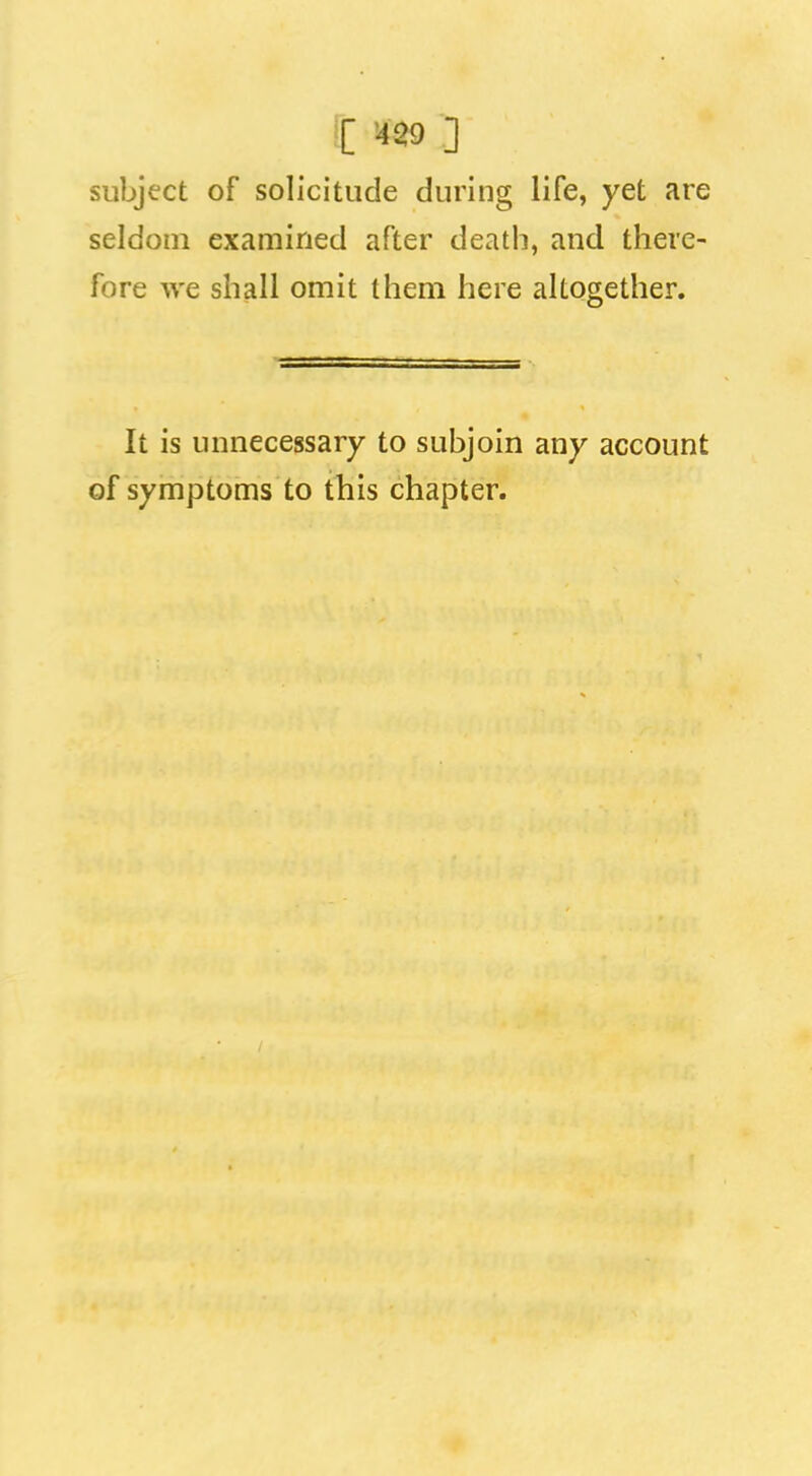 subject of solicitude during life, yet are seldom examined after death, and there- fore we shall omit them here altogether. It is unnecessary to subjoin any account of symptoms to this chapter.