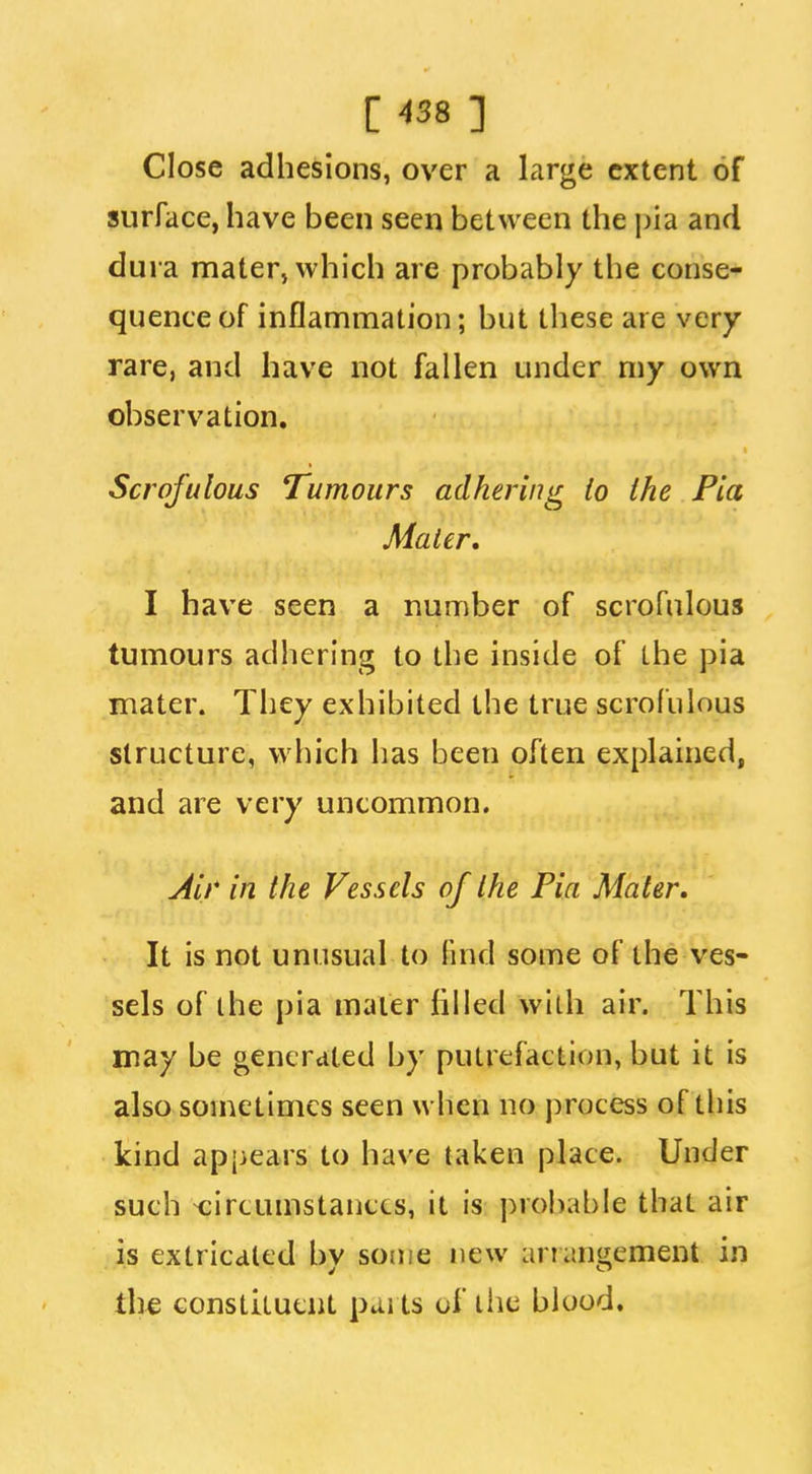 Close adhesions, over a large extent of surface, have been seen between the jjia and dura mater, which are probably the conse- quence of inflammation; but these are very rare, and have not fallen under my own observation. Scrofulous Tumours adhering lo the Pia Mater. I have seen a number of scrofulous tumours adhering to the inside of the pia mater. They exhibited the true scrofulous structure, which has been often explained, and are very uncommon. Air in the Vessels of the Pia Mater, It is not unusual to fuid some of the ves- sels of ihe pia mater filled with air. This may be generated by putrefaction, but it is also sometimes seen when no process of this kind apjicars to have taken place. Under such circumstances, it is probable that air is extricated bv some new ariangement in the constituent parts of the blood.