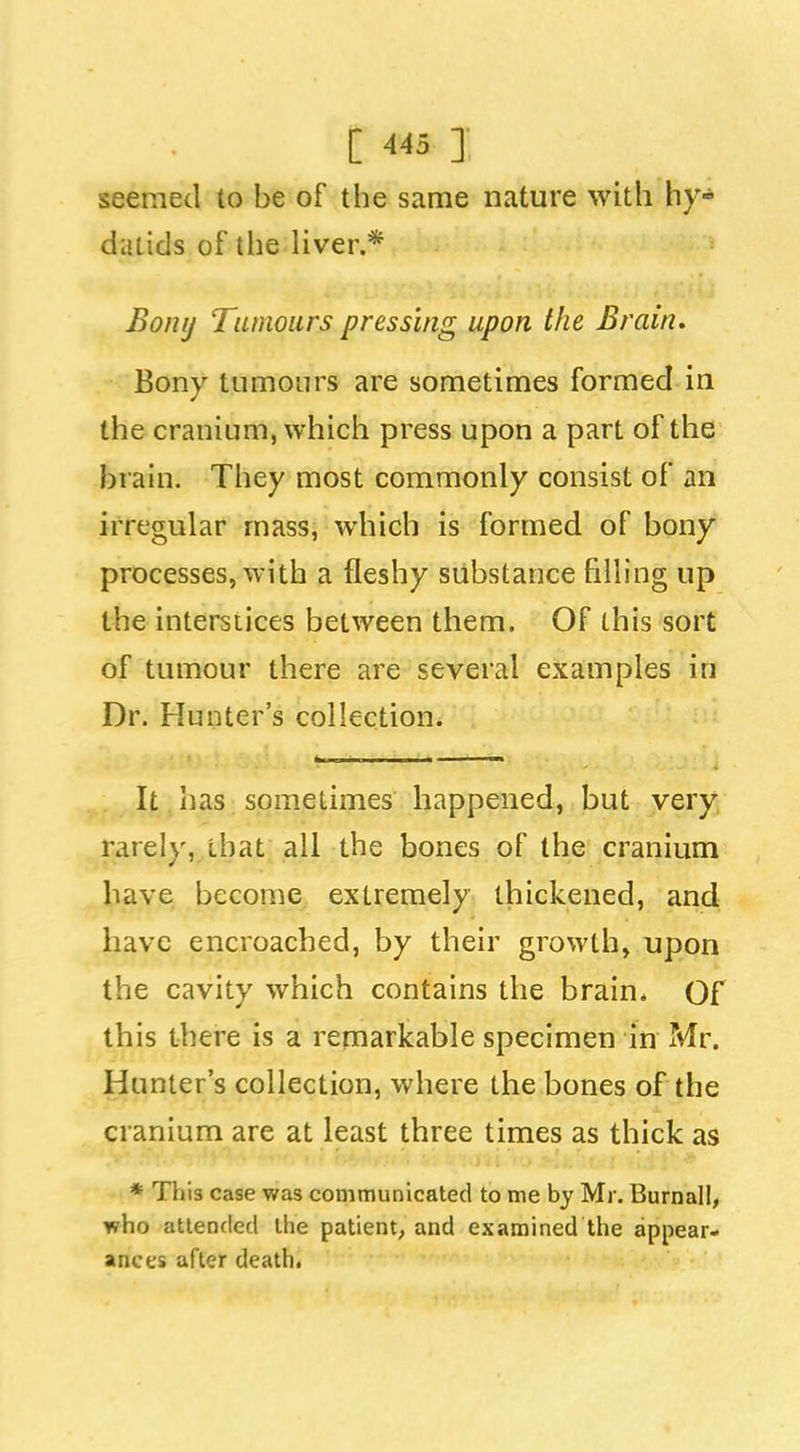 seemed to be of the same nature with hy- datids of the liver.* Bonij Tumours pressing upon the Brain. Bony tumours are sometimes formed in the cranium, which press upon a part of the brain. They most commonly consist of an irregular mass, which is formed of bony processes, with a fleshy substance filling up the intersiices between them. Of this sort of tumour there are several examples in Dr. Hunter's collection. It has sometimes happened, but very rarely, that all the bones of the cranium have become extremely thickened, and have encroached, by their growth, upon the cavity which contains the brain* Of this there is a remarkable specimen in Mr. Hunter's collection, where the bones of the cranium are at least three times as thick as ♦This case was communicated to me by Mr. Burnall, who attended the patient, and examined the appear- ances after death.