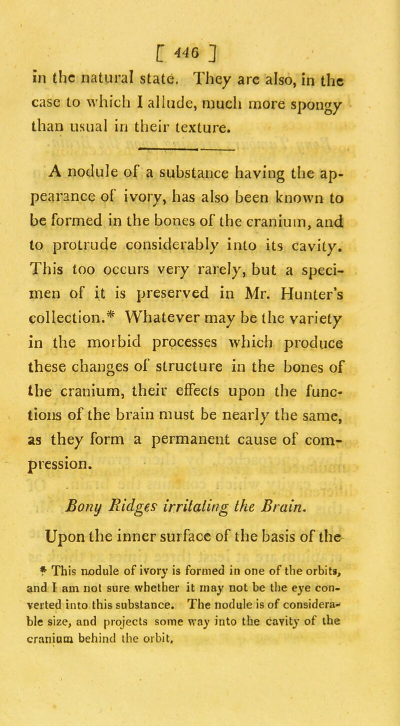 in the natural state. They arc also, in the case to which I alhicJc, much more spongy than usual in their texture. A nodule of a substance having the ap- pearance of ivory, has also been known to be formed in the bones of the cranium, and to protrude considerably into its cavity. This too occurs very rarely, but a speci- men of it is preserved in Mr. Hunter's collection.* Whatever may be the variety in the morbid processes which produce these changes of structure in the bones of the cranium, their effects upon the func- tions of the brain must be nearly the same, as they form a permanent cause of com- pression. Bony Ridges irrHaling the Brain. Upon the inner surface of the basis of the * This nodule of ivory is formed in one of the orbiti, and I am nol sure whether it may not be the eye con- verted into this substance. The nodule is of considera- ble size, and projects some way into the cavity of the craniata behind the orbit.