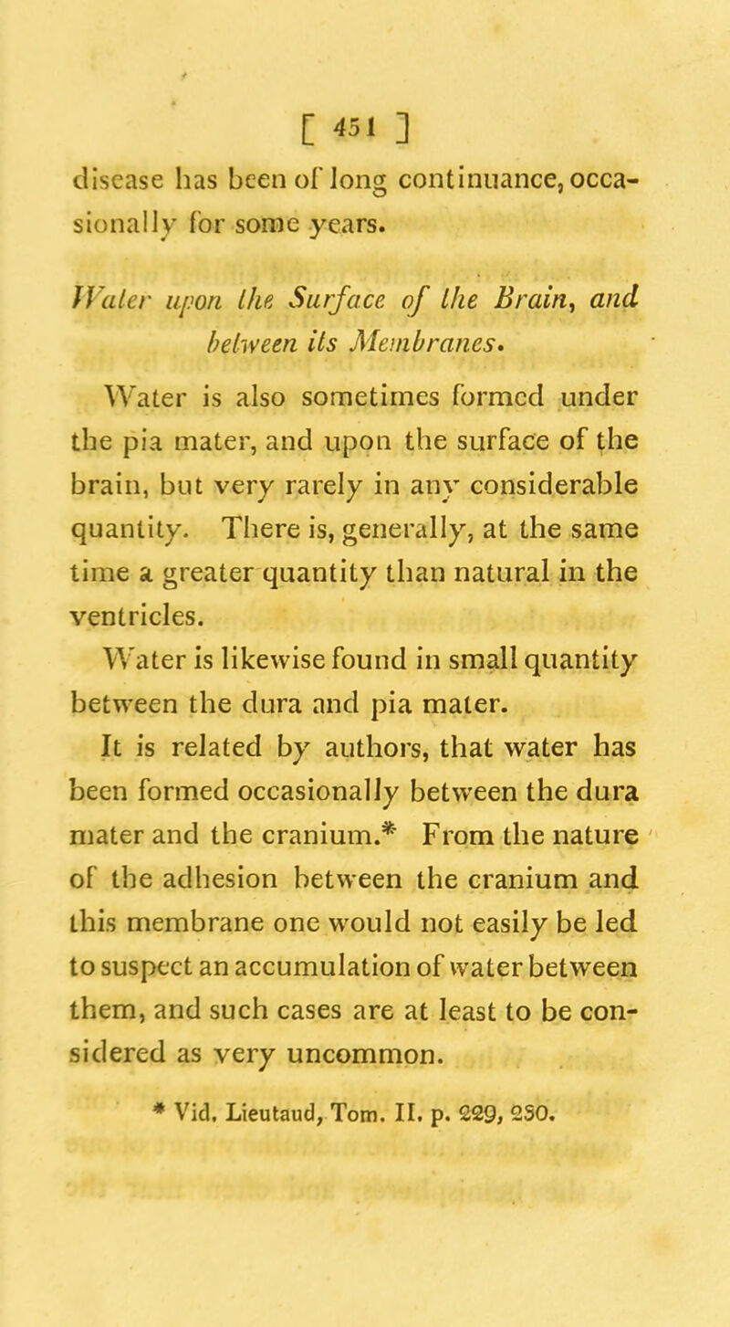 C «i ] disease has been of long continuance, occa- sionally for some years. JValer upon the Surface of the Brain, and helween its Membranes* Water is also sometimes formed under the pia mater, and upon the surface of the brain, but very rarely in any considerable quantity. There is, generally, at the same time a greater quantity than natural in the ventricles. Water is likewise found in small quantity between the dura and pia mater. It is related by authors, that water has been formed occasionally between the dura mater and the cranium.* From the nature of the adhesion between the cranium and this membrane one would not easily be led to suspect an accumulation of water between them, and such cases are at least to be con- sidered as very uncommon. * Vid. Lieutaud, Tom. II. p. 229, 2S0.