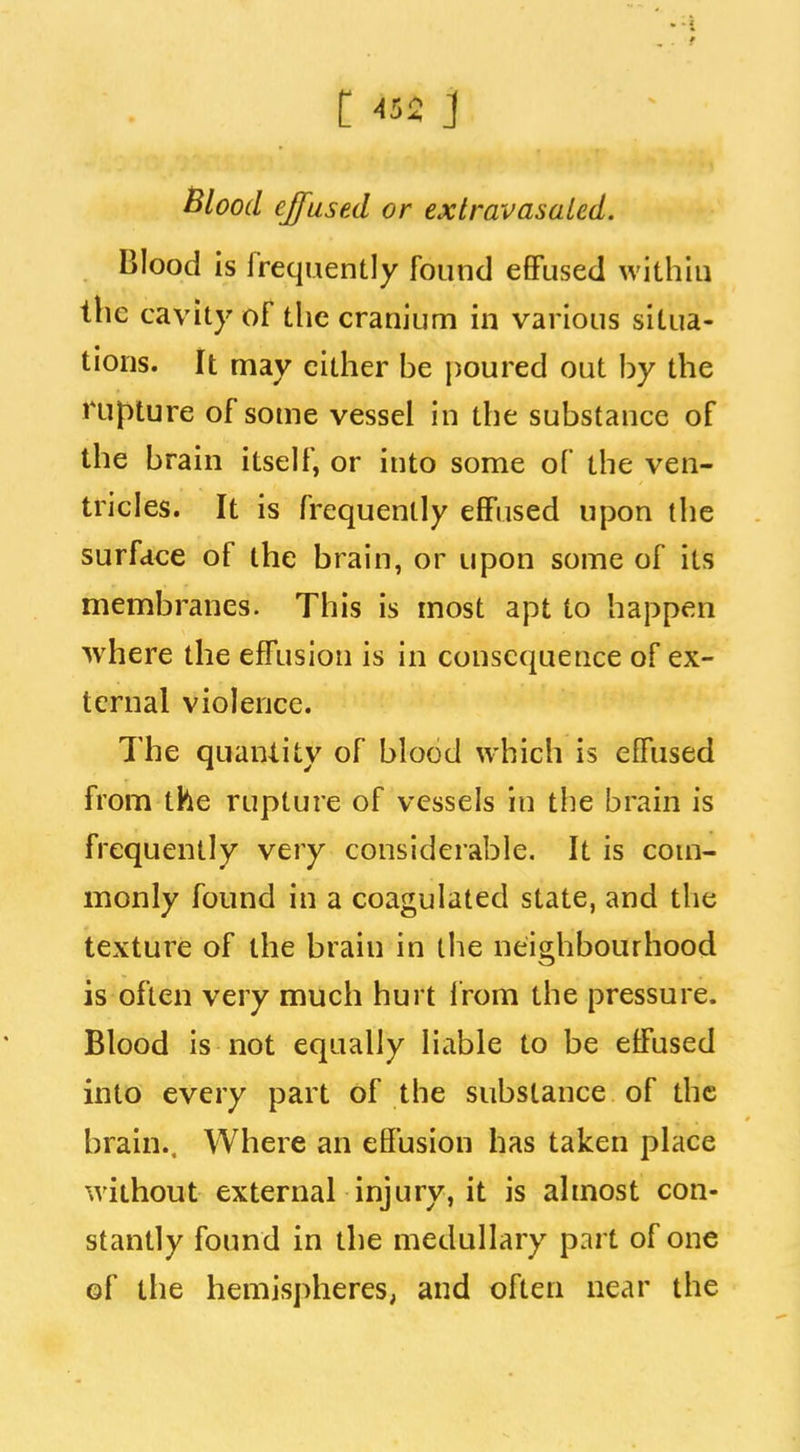 Blood effused or extravasaled. Blood is frequently found eflPused within the cavity of the cranium in various situa- tions. It may cither be poured out by the rupture of some vessel in the substance of the brain itself, or into some of the ven- tricles. It is frequently effused upon the surface of the brain, or upon some of its membranes. This is most apt to happen where the effusion is in consequence of ex- ternal violence. The quantity of blood which is effused from the rupture of vessels in the brain is frequently very considerable. It is com- monly found in a coagulated state, and the texture of the brain in the neighbourhood is often very much hurt from the pressure. Blood is not equally liable to be effused into every part of the substance of the brain.. Where an effusion has taken place without external injury, it is almost con- stantly found in the medullary part of one of the hemispheres, and often near the