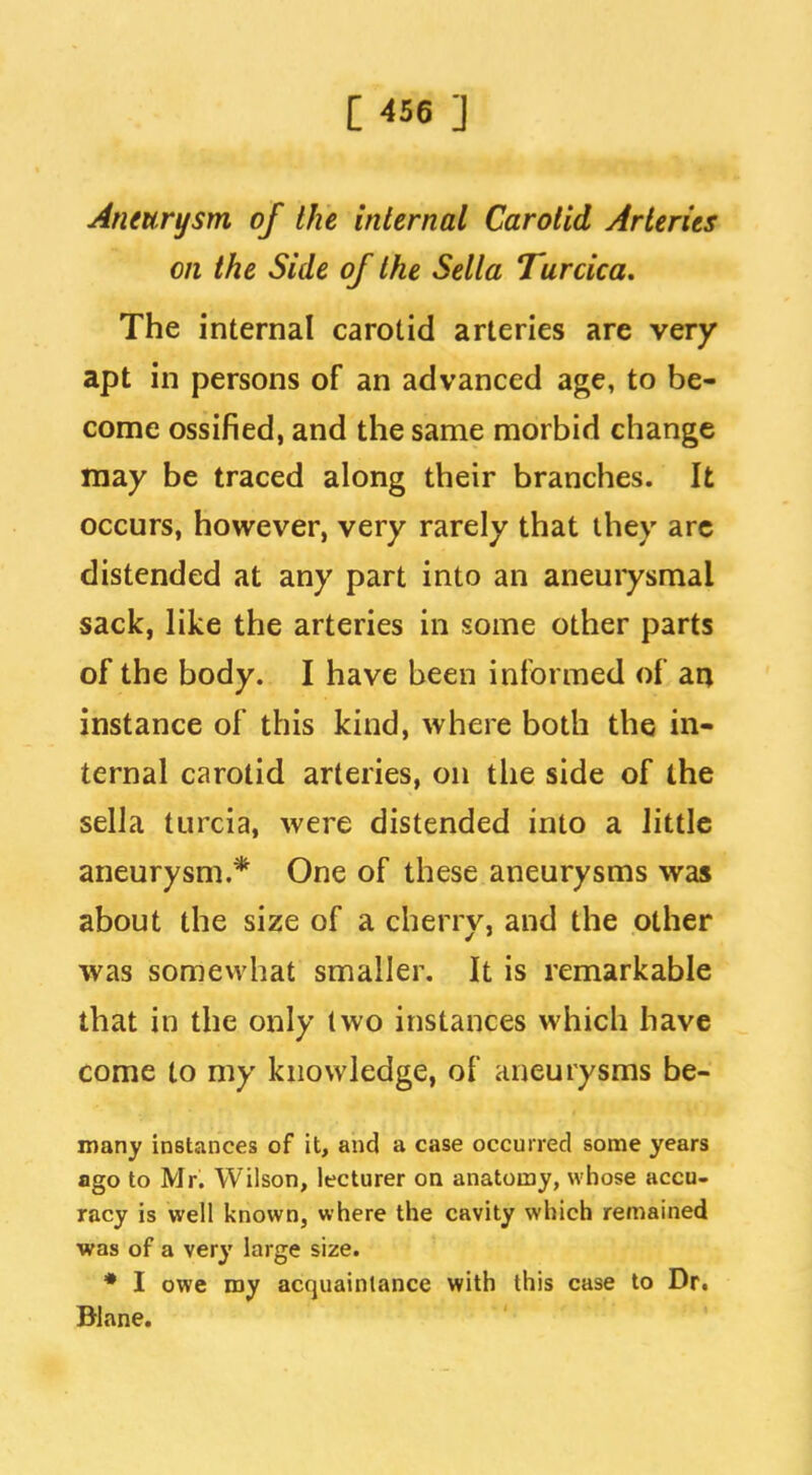 Aneurysm of the internal Carotid Arteries on the Side of the Sella Turcica, The internal carotid arteries are very apt in persons of an advanced age, to be- come ossified, and the same morbid change may be traced along their branches. It occurs, however, very rarely that they arc distended at any part into an aneurysmal sack, like the arteries in some other parts of the body. I have been informed of arj instance of this kind, where both the in- ternal carotid arteries, on the side of the sella turcia, were distended into a little aneurysm.* One of these aneurysms was about the size of a cherry, and the other was somewhat smaller. It is remarkable that in the only two instances which have come to my knowledge, of aneurysms be- inany instances of it, and a case occurred some years ago to Mr. Wilson, lecturer on anatomy, whose accu- racy is well known, where the cavity which remained was of a very large size. ♦ I owe my acquaintance with this case to Dr. Blane.