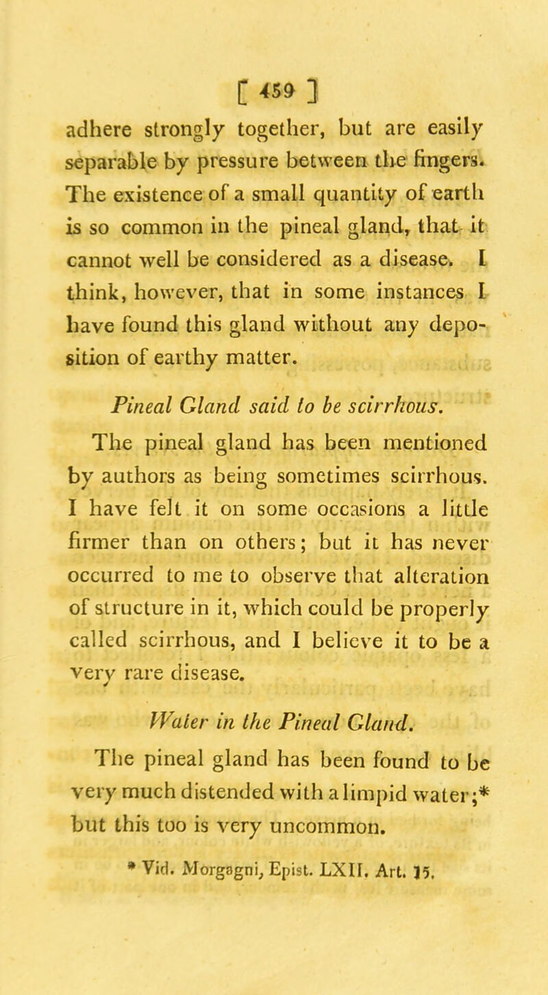 C ] adhere strongly together, but are easily separable by pressure between the ftngem The existence of a small quantity of earth is so common in the pineal gland, that it. cannot well be considered as a disease. I think, however, that in some instances I have found this gland without any depo- sition of earthy matter. Pineal Gland said to be scirrhous. The pineal gland has been mentioned by authors as being sometimes scirrhous. I have felt it on some occasions a little firmer than on others; but it has never occurred to me to observe that alteration of structure in it, which could be properly called scirrhous, and I believe it to be a very rare disease. Water in the Pineal Gland. The pineal gland has been found to be very much distended with a limpid water;* but this too is very uncommon. • Vid. Morgagni, Epist. LXII. Art. 15,