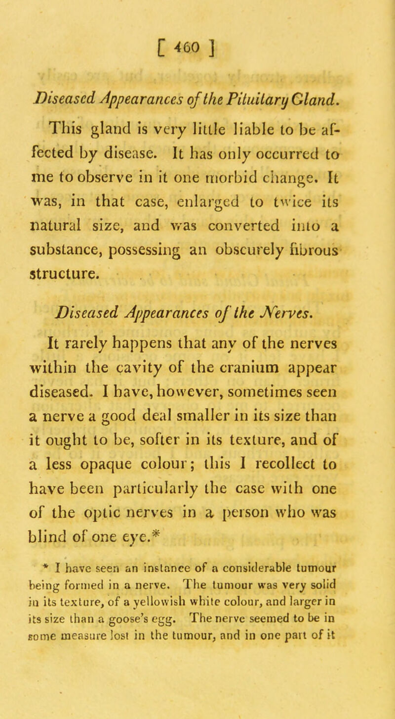 Diseased Appearances of the Pituitary Gland. This gland is very little liable to be af- fected by disease. It has only occurred to me to observe in it one morbid change. It was, in that case, enlarged to twice its natural size, and vr'as converted into a substance, possessing an obscurely fibrous structure. Diseased Appearances of the JVerves. It rarely happens that any of the nerves within the cavity of the cranium appear diseased. I have, however, sometimes seen a nerve a good deal smaller in its size than it ought to be, softer in its texture, and of a less opaque colour; this I recollect to have been particularly the case with one of the optic nerves in a person who was blind of one eye.* * I have seen an instance of a considerable tumour being formed in a nerve. The tumour was very solid in its texture, of a yellowish white colour, and larger in its size than a goose's egg. The nerve seemed to be in some measure lost in the tumour, and in one pail of it