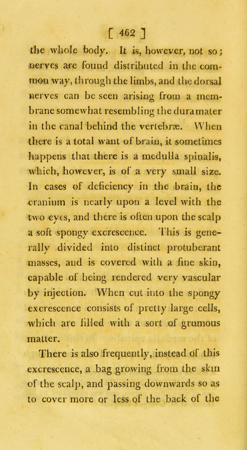 tlie whole body. It is, however, not so; aaerves are found distributed in the com- mrni way, through the hmbs, and the dorsal nerves can be seen arisijDg from a mem- brane somewhat resembling the duramater in the canal behind the vertebrze. When there is a total want of braiai, it sometimes happens that there is a medulla spinalis, which, however, is of a very small size. In cases of deficiency in the brain, the cranium is nearly upon a level with the two €yes, and there is often upon the scalp a soft spongy excrescence. 'I'his is gene- rally divided into distinct protuberant masses, and is covered with a fine skin, capable of being rendered very vascular by injection. When cut into the spongy excrescence consists of pretty large cells, which are filled with a sort of grumous matter. There is also frequently, instead of this excrescence, a bag growing from the skni of the scalp, and passing downwards so as to cover more or less of the back of the